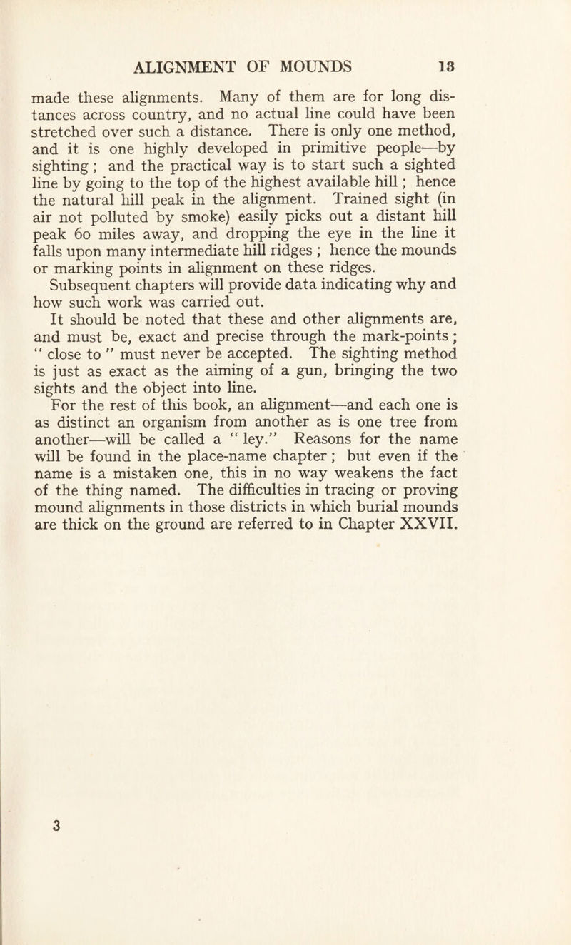 made these alignments. Many of them are for long dis¬ tances across country, and no actual line could have been stretched over such a distance. There is only one method, and it is one highly developed in primitive people—by sighting; and the practical way is to start such a sighted line by going to the top of the highest available hill; hence the natural hill peak in the alignment. Trained sight (in air not polluted by smoke) easily picks out a distant hill peak 60 miles away, and dropping the eye in the line it falls upon many intermediate hill ridges ; hence the mounds or marking points in alignment on these ridges. Subsequent chapters will provide data indicating why and how such work was carried out. It should be noted that these and other alignments are, and must be, exact and precise through the mark-points; “ close to ” must never be accepted. The sighting method is just as exact as the aiming of a gun, bringing the two sights and the object into line. For the rest of this book, an alignment—and each one is as distinct an organism from another as is one tree from another—will be called a “ ley.” Reasons for the name will be found in the place-name chapter; but even if the name is a mistaken one, this in no way weakens the fact of the thing named. The difficulties in tracing or proving mound alignments in those districts in which burial mounds are thick on the ground are referred to in Chapter XXVII. 3