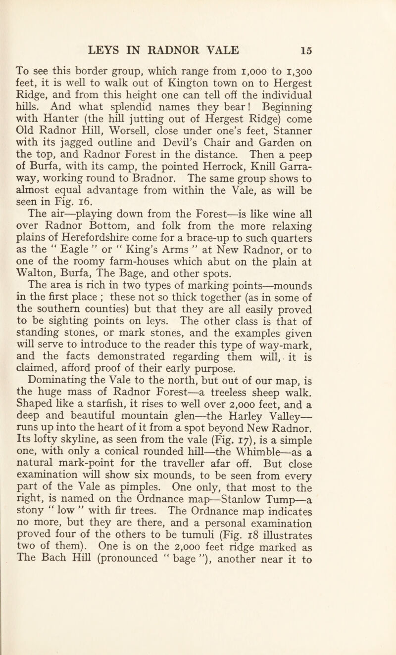 To see this border group, which range from 1,000 to 1,300 feet, it is well to walk out of Kington town on to Hergest Ridge, and from this height one can tell off the individual hills. And what splendid names they bear! Beginning with Han ter (the hill jutting out of Hergest Ridge) come Old Radnor Hill, Worsell, close under one’s feet, Stanner with its jagged outline and Devil’s Chair and Garden on the top, and Radnor Forest in the distance. Then a peep of Burfa, with its camp, the pointed Herrock, Knill Garra- way, working round to Bradnor. The same group shows to almost equal advantage from within the Vale, as will be seen in Fig. 16. The air—playing down from the Forest—is like wine all over Radnor Bottom, and folk from the more relaxing plains of Herefordshire come for a brace-up to such quarters as the “ Eagle ” or “ King’s Arms ” at New Radnor, or to one of the roomy farm-houses which abut on the plain at Walton, Burfa, The Bage, and other spots. The area is rich in two types of marking points—mounds in the first place ; these not so thick together (as in some of the southern counties) but that they are all easily proved to be sighting points on leys. The other class is that of standing stones, or mark stones, and the examples given will serve to introduce to the reader this type of way-mark, and the facts demonstrated regarding them will, it is claimed, afford proof of their early purpose. Dominating the Vale to the north, but out of our map, is the huge mass of Radnor Forest—a treeless sheep walk. Shaped like a starfish, it rises to well over 2,000 feet, and a deep and beautiful mountain glen—the Harley Valley— runs up into the heart of it from a spot beyond New Radnor. Its lofty skyline, as seen from the vale (Fig. 17), is a simple one, with only a conical rounded hill—the Whimble—as a natural mark-point for the traveller afar off. But close examination will show six mounds, to be seen from every part of the Vale as pimples. One only, that most to the right, is named on the Ordnance map—Stanlow Tump—a stony  low ” with fir trees. The Ordnance map indicates no more, but they are there, and a personal examination proved four of the others to be tumuli (Fig. 18 illustrates two of them). One is on the 2,000 feet ridge marked as The Bach Hill (pronounced  bage ”), another near it to