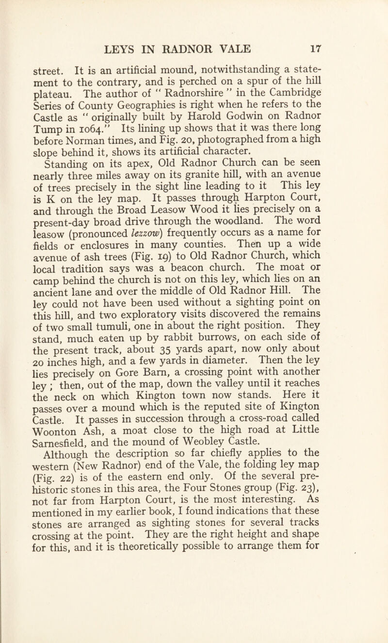 street. It is an artificial mound, notwithstanding a state¬ ment to the contrary, and is perched on a spur of the hill plateau. The author of  Radnorshire ” in the Cambridge Series of County Geographies is right when he refers to the Castle as “ originally built by Harold Godwin on Radnor Tump in 1064.” Its lining up shows that it was there long before Norman times, and Fig. 20, photographed from a high slope behind it, shows its artificial character. Standing on its apex, Old Radnor Church can be seen nearly three miles away on its granite hill, with an avenue of trees precisely in the sight line leading to it This ley is K on the ley map. It passes through Harpton Court, and through the Broad Leasow Wood it lies precisely on a present-day broad drive through the woodland. The word leasow (pronounced lezzow) frequently occurs as a name for fields or enclosures in many counties. Then up a wide avenue of ash trees (Fig. 19) to Old Radnor Church, which local tradition says was a beacon church. The moat or camp behind the church is not on this ley, which lies on an ancient lane and over the middle of Old Radnor Hill. The ley could not have been used without a sighting point on this hill, and two exploratory visits discovered the remains of two small tumuli, one in about the right position. They stand, much eaten up by rabbit burrows, on each side of the present track, about 35 yards apart, now only about 20 inches high, and a few yards in diameter. Then the ley lies precisely on Gore Barn, a crossing point with another ley ; then, out of the map, down the valley until it reaches the neck on which Kington town now stands. Here it passes over a mound which is the reputed site of Kington Castle. It passes in succession through a cross-road called Woonton Ash, a moat close to the high road at Little Samesfield, and the mound of Weobley Castle. Although the description so far chiefly applies to the western (New Radnor) end of the Vale, the folding ley map (Fig. 22) is of the eastern end only. Of the several pre¬ historic stones in this area, the Four Stones group (Fig. 23), not far from Harpton Court, is the most interesting. As mentioned in my earlier book, I found indications that these stones are arranged as sighting stones for several tracks crossing at the point. They are the right height and shape for this, and it is theoretically possible to arrange them for
