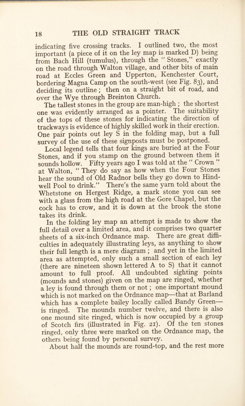 indicating five crossing tracks. I outlined two, the most important (a piece of it on the ley map is marked D) being from Bach Hill (tumulus), through the  Stones,” exactly on the road through Walton village, and other bits of main road at Eccles Green and Upperton, Kenchester Court, bordering Magna Camp on the south-west (see Fig. 83), and deciding its outline ; then on a straight bit of road, and over the Wye through Breinton Church. The tallest stones in the group are man-high ; the shortest one was evidently arranged as a pointer. The suitability of the tops of these stones for indicating the direction of trackways is evidence of highly skilled work in their erection. One pair points out ley S in the folding map, but a full survey of the use of these signposts must be postponed. Local legend tells that four kings are buried at the Four Stones, and if you stamp on the ground between them it sounds hollow. Fifty years ago I was told at the “ Crown ” at Walton, “ They do say as how when the Four Stones hear the sound of Old Radnor bells they go down to Hind- well Pool to drink.” There’s the same yam told about the Whetstone on Hergest Ridge, a mark stone you can see with a glass from the high road at the Gore Chapel, but the cock has to crow, and it is down at the brook the stone takes its drink. In the folding ley map an attempt is made to show the full detail over a limited area, and it comprises two quarter sheets of a six-inch Ordnance map. There are great diffi¬ culties in adequately illustrating leys, as anything to show their full length is a mere diagram ; and yet in the limited area as attempted, only such a small section of each ley (there are nineteen shown lettered A to S) that it cannot amount to full proof. All undoubted sighting points (mounds and stones) given on the map are ringed, whether a ley is found through them or not; one important mound which is not marked on the Ordnance map—that at Barland which has a complete bailey locally called Bandy Green— is ringed. The mounds number twelve, and there is also one mound site ringed, which is now occupied by a group of Scotch firs (illustrated in Fig. 21). Of the ten stones ringed, only three were marked on the Ordnance map, the others being found by personal survey. About half the mounds are round-top, and the rest more