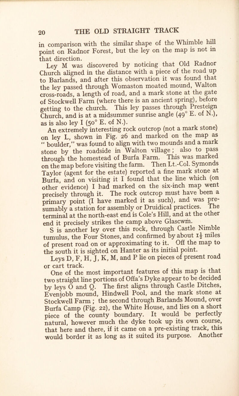 in comparison with the similar shape of the Whimble hill point on Radnor Forest, but the ley on the map is not m that direction. Ley M was discovered by noticing that Old Radnor Church aligned in the distance with a piece of the road up to Barlands, and after this observation it was found that the ley passed through Womaston moated mound, Walton cross-roads, a length of road, and a mark stone at the gate of Stockwell Farm (where there is an ancient spring), before getting to the church. This ley passes through Presteign Church, and is at a midsummer sunrise angle (490 E. of N.), as is also ley I (50° E. of N.). . An extremely interesting rock outcrop (not a mark stone) on ley L, shown in Fig. 26 and marked on the map as “ boulder,” was found to align with two mounds and a mark stone by' the roadside in Walton village ; also to pass through the homestead of Burfa Farm. This was marked on the map before visiting the farm. Then Lt.-Col. Symonds Taylor (agent for the estate) reported a fine mark stone at Burfa, and on visiting it I found that the line which (on other evidence) I had marked on the six-inch map went precisely through it. The rock outcrop must have been a primary point (I have marked it as such), and was pre¬ sumably a station for assembly or Druidical practices. The terminal at the north-east end is Cole’s Hill, and at the other end it precisely strikes the camp above Glascwm. S is another ley over this rock, through Castle Nimble tumulus, the Four Stones, and confirmed by about i| miles of present road on or approximating to it. Off the map to the south it is sighted on Hanter as its initial point. Leys D, F, H, J, K, M, and P lie on pieces of present road or cart track. One of the most important features of this map is that two straight line portions of Offa’s Dyke appear to be decided by leys O and Q. The first aligns through Castle Ditches, Evenjobb mound, Hindwell Pool, and the mark stone at Stockwell Farm ; the second through Barlands Mound, over Burfa Camp (Fig. 22), the White House, and lies on a short piece of the county boundary. It would be perfectly natural, however much the dyke took up its own course, that here and there, if it came on a pre-existing track, this would border it as long as it suited its purpose. Another