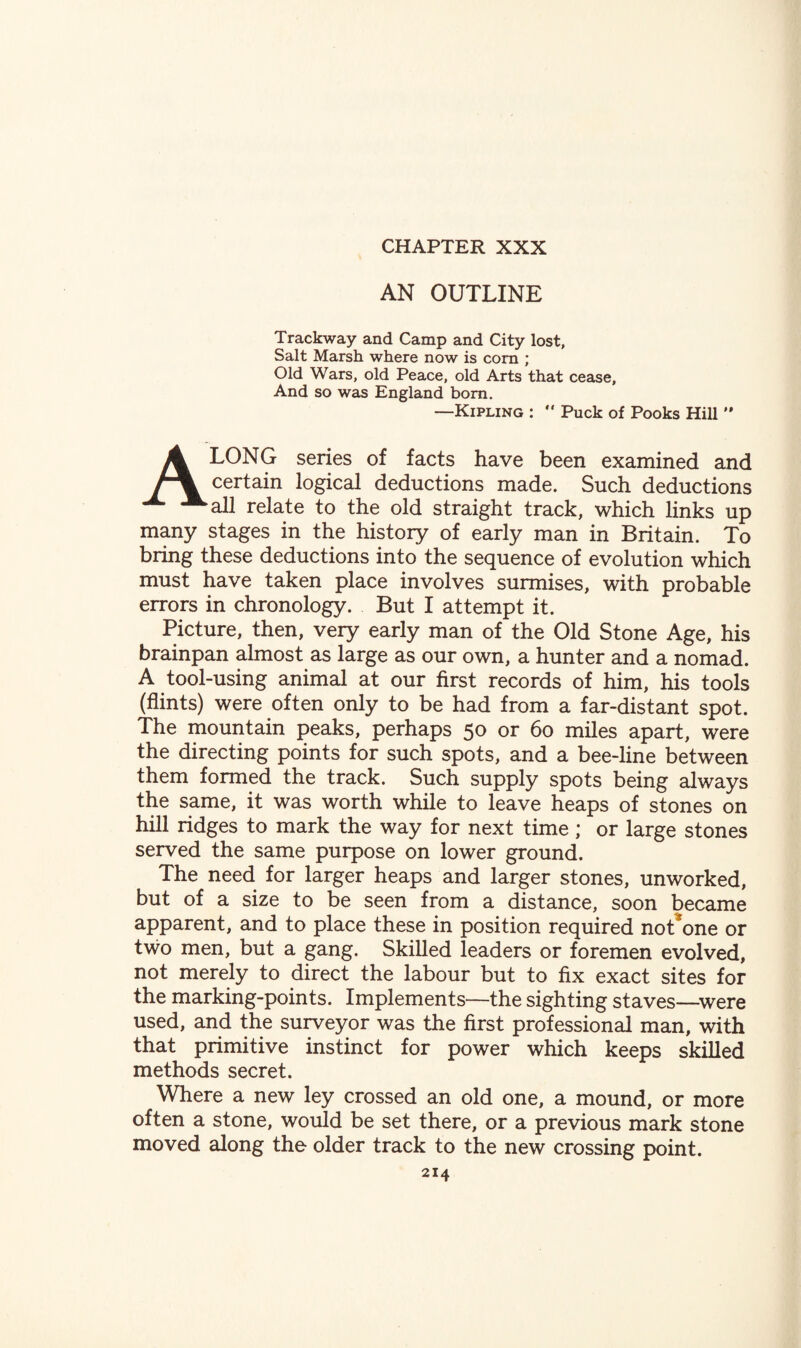 AN OUTLINE Trackway and Camp and City lost, Salt Marsh where now is corn ; Old Wars, old Peace, old Arts that cease. And so was England bom. —Kipling :  Puck of Pooks Hill  Along series of facts have been examined and certain logical deductions made. Such deductions all relate to the old straight track, which links up many stages in the history of early man in Britain. To bring these deductions into the sequence of evolution which must have taken place involves surmises, with probable errors in chronology. But I attempt it. Picture, then, very early man of the Old Stone Age, his brainpan almost as large as our own, a hunter and a nomad. A tool-using animal at our first records of him, his tools (flints) were often only to be had from a far-distant spot. The mountain peaks, perhaps 50 or 60 miles apart, were the directing points for such spots, and a bee-line between them formed the track. Such supply spots being always the same, it was worth while to leave heaps of stones on hill ridges to mark the way for next time ; or large stones served the same purpose on lower ground. The need for larger heaps and larger stones, unworked, but of a size to be seen from a distance, soon became apparent, and to place these in position required not*one or two men, but a gang. Skilled leaders or foremen evolved, not merely to direct the labour but to fix exact sites for the marking-points. Implements—the sighting staves—were used, and the surveyor was the first professional man, with that primitive instinct for power which keeps skilled methods secret. Where a new ley crossed an old one, a mound, or more often a stone, would be set there, or a previous mark stone moved along the older track to the new crossing point.