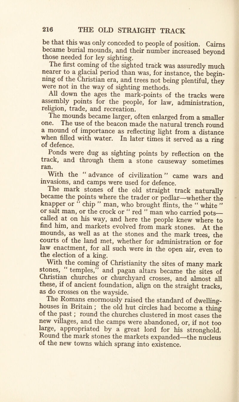 be that this was only conceded to people of position. Cairns became burial mounds, and their number increased beyond those needed for ley sighting. The first coming of the sighted track was assuredly much nearer to a glacial period than was, for instance, the begin¬ ning of the Christian era, and trees not being plentiful, they were not in the way of sighting methods. All down the ages the mark-points of the tracks were assembly points for the people, for law, administration, religion, trade, and recreation. The mounds became larger, often enlarged from a smaller one. The use of the beacon made the natural trench round a mound of importance as reflecting light from a distance when filled with water. In later times it served as a ring of defence. Ponds were dug as sighting points by reflection on the track, and through them a stone causeway sometimes ran. With the  advance of civilization ” came wars and invasions, and camps were used for defence. The mark stones of the old straight track naturally became the points where the trader or pedlar—whether the knapper or “ chip ” man, who brought flints, the “ white ” or salt man, or the crock or “ red  man who carried pots— called at on his way, and here the people knew where to find him, and markets evolved from mark stones. At the mounds, as well as at the stones and the mark trees, che courts of the land met, whether for administration or for law enactment, for all such were in the open air, even to the election of a king. With the coming of Christianity the sites of many mark stones, “ temples, and pagan altars became the sites of Christian churches or churchyard crosses, and almost all these, if of ancient foundation, align on the straight tracks, as do crosses on the wayside. The Romans enormously raised the standard of dwelling- houses in Britain; the old hut circles had become a thing of the past; round the churches clustered in most cases the new villages, and the camps were abandoned, or, if not too large, appropriated by a great lord for his stronghold. Round the mark stones the markets expanded—the nucleus of the new towns which sprang into existence.