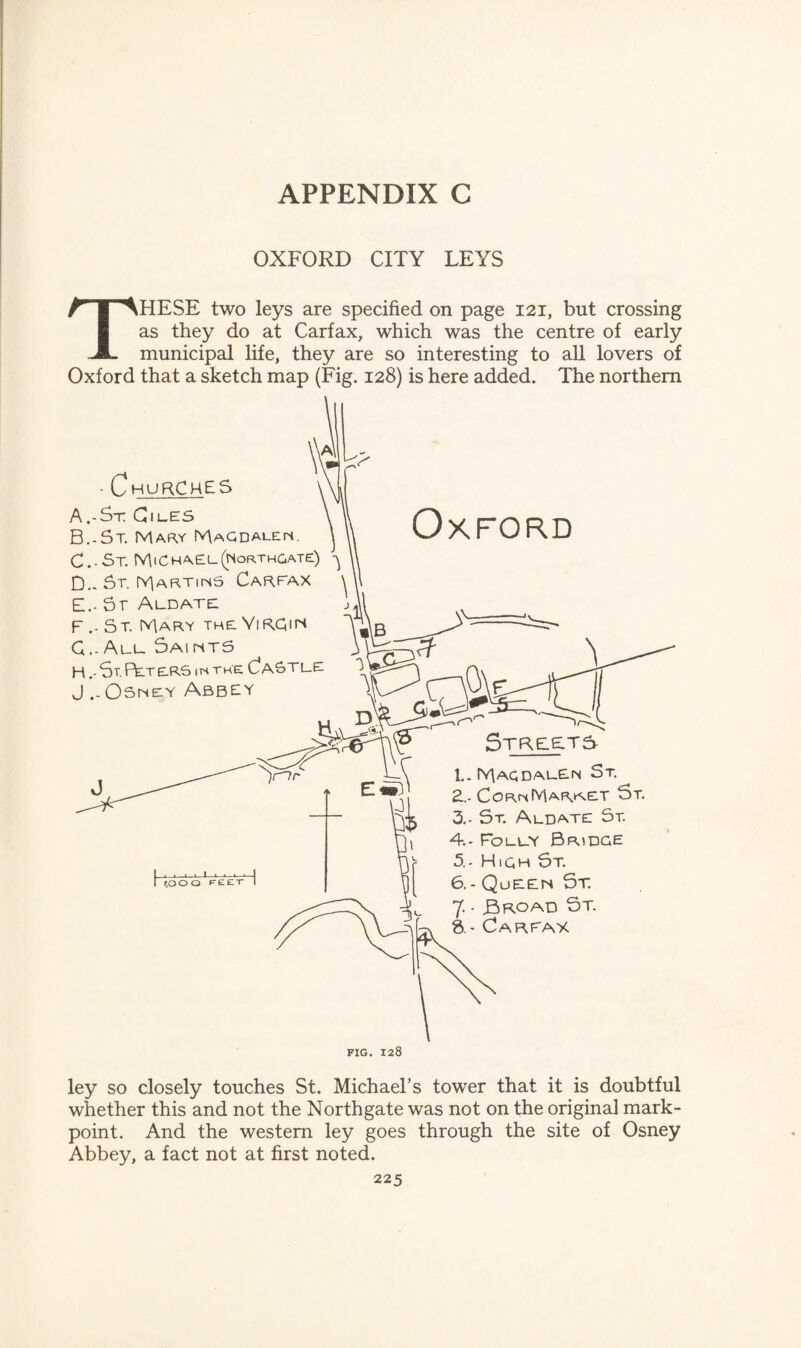 OXFORD CITY LEYS THESE two leys are specified on page 121, but crossing as they do at Carfax, which was the centre of early municipal life, they are so interesting to all lovers of Oxford that a sketch map (Fig. 128) is here added. The northern ley so closely touches St. Michael’s tower that it is doubtful whether this and not the Northgate was not on the original mark- point. And the western ley goes through the site of Osney Abbey, a fact not at first noted.