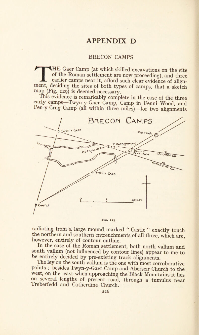 BRECON CAMPS THE Gaer Camp (at which skilled excavations on the site of the Roman settlement are now proceeding), and three earlier camps near it, afford such clear evidence of align¬ ment, deciding the sites of both types of camps, that a sketch map (Fig. 129) is deemed necessary. This evidence is remarkably complete in the case of the three early camps—Twyn-y-Gaer Camp, Camp in Fenni Wood, and Pen-y-Crug Camp (all within three miles)—for two alignments radiating from a large mound marked Castle ” exactly touch the northern and southern entrenchments of all three, which are, however, entirely of contour outline. In the case of the Roman settlement, both north vallum and south vallum (not influenced by contour lines) appear to me to be entirely decided by pre-existing track alignments. The ley on the south vallum is the one with most corroborative points ; besides Twyn-y-Gaer Camp and Aberscir Church to the west, on the east when approaching the Black Mountains it lies on several lengths of present road, through a tumulus near Treberfedd and Catherdine Church.
