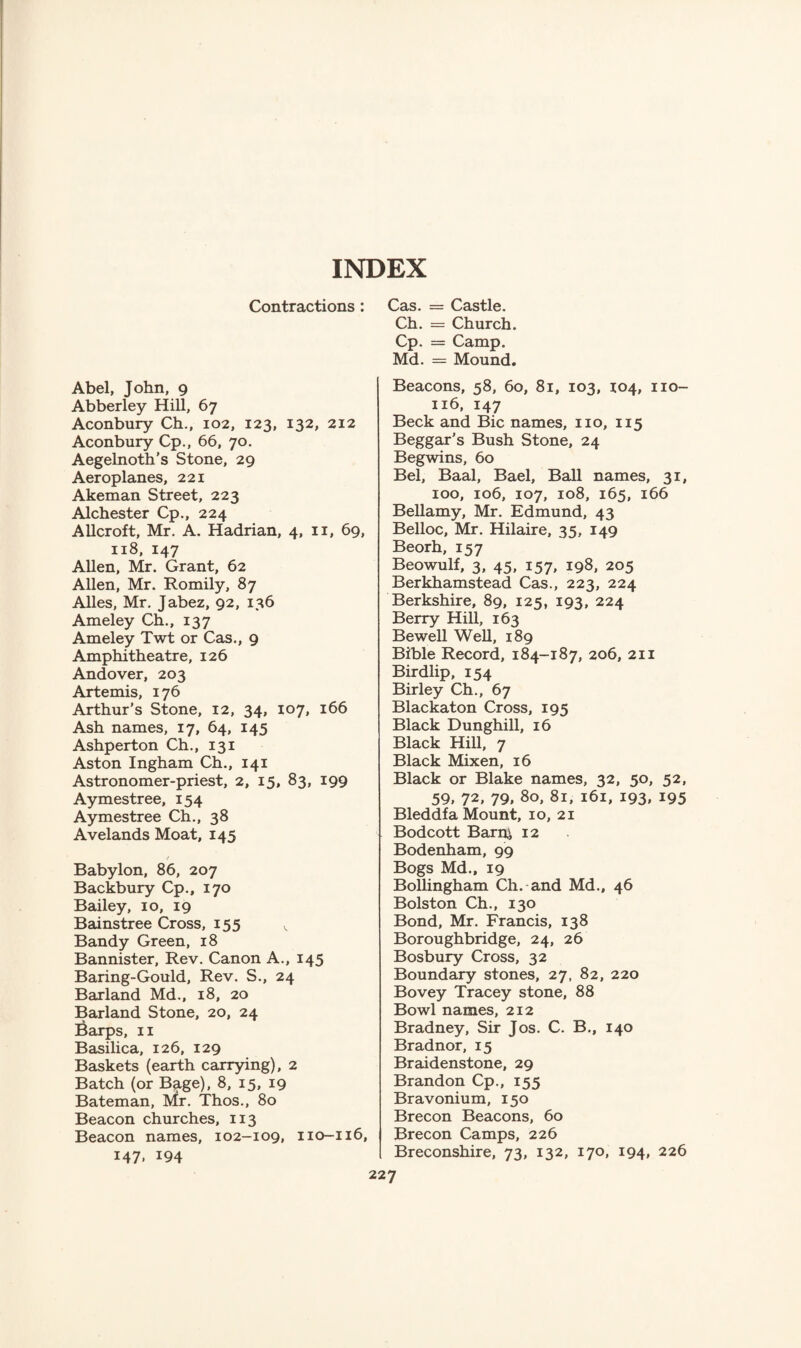 INDEX Contractions : Abel, John, 9 Abberley Hill, 67 Aconbury Ch., 102, 123, 132, 212 Aconbury Cp., 66, 70. Aegelnoth’s Stone, 29 Aeroplanes, 221 Akeman Street, 223 Alchester Cp., 224 Allcroft, Mr. A. Hadrian, 4, 11, 69, 118, 147 Allen, Mr. Grant, 62 Allen, Mr. Romily, 87 Alles, Mr. Jabez, 92, 136 Ameley Ch., 137 Ameley Twt or Cas., 9 Amphitheatre, 126 Andover, 203 Artemis, 176 Arthur’s Stone, 12, 34, 107, 166 Ash names, 17, 64, 145 Ashperton Ch., 131 Aston Ingham Ch., 141 Astronomer-priest, 2, 15, 83, 199 Aymestree, 154 Aymestree Ch., 38 Avelands Moat, 145 t Babylon, 86, 207 Backbury Cp., 170 Bailey, 10, 19 Bainstree Cross, 155 v Bandy Green, 18 Bannister, Rev. Canon A., 145 Baring-Gould, Rev. S., 24 Baxland Md., 18, 20 Barland Stone, 20, 24 l^arps, 11 Basilica, 126, 129 Baskets (earth carrying), 2 Batch (or Bage), 8, 15, 19 Bateman, IVfr. Thos., 80 Beacon churches, 113 Beacon names, 102-109, 110-116, 147. *94 Cas. = Castle. Ch. = Church. Cp. = Camp. Md. = Mound. Beacons, 58, 60, 81, 103, 104, no- 116, 147 Beck and Bic names, no, 115 Beggar’s Bush Stone, 24 Begwins, 60 Bel, Baal, Bael, Ball names, 31, 100, 106, 107, 108, 165, 166 Bellamy, Mr. Edmund, 43 Belloc, Mr. Hilaire, 35, 149 Beorh, 157 Beowulf, 3, 45, 157, 198, 205 Berkhamstead Cas., 223, 224 Berkshire, 89, 125, 193, 224 Berry Hill, 163 Bewell Well, 189 Bible Record, 184-187, 206, 211 Birdlip, 154 Birley Ch., 67 Blackaton Cross, 195 Black Dunghill, 16 Black Hill, 7 Black Mixen, 16 Black or Blake names, 32, 50, 52, 59, 72, 79, 80, 81, 161, 193, 195 Bleddfa Mount, 10, 21 Bodcott Barni 12 Bodenham, 99 Bogs Md., 19 Bollingham Ch. and Md., 46 Bolston Ch., 130 Bond, Mr. Francis, 138 Boroughbridge, 24, 26 Bosbury Cross, 32 Boundary stones, 27, 82, 220 Bovey Tracey stone, 88 Bowl names, 212 Bradney, Sir Jos. C. B., 140 Bradnor, 15 Braidenstone, 29 Brandon Cp., 155 Bravonium, 150 Brecon Beacons, 60 Brecon Camps, 226 Breconshire, 73, 132, 170, 194, 226