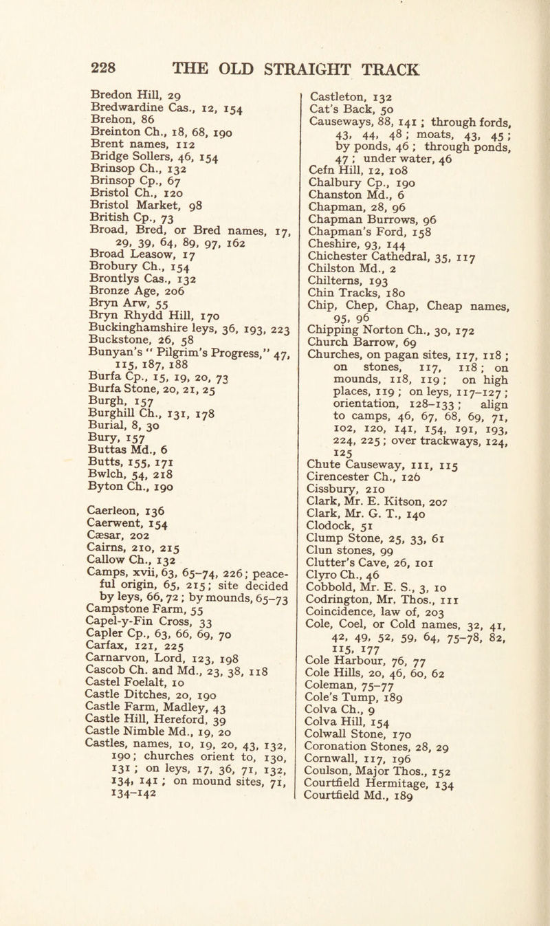 Bredon Hill, 29 Bredwardine Cas., 12, 154 Brehon, 86 Breinton Ch., 18, 68, 190 Brent names, 112 Bridge Sollers, 46, 154 Brinsop Ch., 132 Brinsop Cp., 67 Bristol Ch., 120 Bristol Market, 98 British Cp., 73 Broad, Bred, or Bred names, 17, 29, 39, 64, 89, 97, 162 Broad Leasow, 17 Brobury Ch., 154 Brontlys Cas., 132 Bronze Age, 206 Bryn Arw, 55 Bryn Rhydd Hill, 170 Buckinghamshire leys, 36, 193, 223 Buckstone, 26, 58 Bunyan’s “ Pilgrim's Progress,” 47, 115, 187, 188 Burfa Cp., 15, 19, 20, 73 Burfa Stone, 20, 21, 25 Burgh, 157 Burghill Ch., 131, 178 Burial, 8, 30 Bury, 157 Buttas Md., 6 Butts, 155, 171 Bwlch, 54, 218 By ton Ch., 190 Caerleon, 136 Caerwent, 154 Caesar, 202 Cairns, 210, 215 Callow Ch., 132 Camps, xvii, 63, 65-74, 226; peace¬ ful origin, 65, 215; site decided by leys, 66, 72 ; by mounds, 65-73 Campstone Farm, 55 Capel-y-Fin Cross, 33 Capler Cp., 63, 66, 69, 70 Carfax, 121, 225 Carnarvon, Lord, 123, 198 Cascob Ch. and Md., 23, 38, 118 Castel Foelalt, 10 Castle Ditches, 20, 190 Castle Farm, Madley, 43 Castle Hill, Hereford, 39 Castle Nimble Md., 19, 20 Castles, names, 10, 19, 20, 43, 132, 190; churches orient to, 130, 131 ; on leys, 17, 36, 71, 132, 134, 141 ; on mound sites, 71, 134-142 Castleton, 132 Cat’s Back, 50 Causeways, 88, 141 ; through fords, 43, 44, 48 ; moats, 43, 45 ; by ponds, 46 ; through ponds, 47 ; under water, 46 Cefn Hill, 12, 108 Chalbury Cp., 190 Chanston Md., 6 Chapman, 28, 96 Chapman Burrows, 96 Chapman’s Ford, 158 Cheshire, 93, 144 Chichester Cathedral, 35, 117 Chilston Md., 2 Chiltems, 193 Chin Tracks, 180 Chip, Chep, Chap, Cheap names, 95. 96 Chipping Norton Ch., 30, 172 Church Barrow, 69 Churches, on pagan sites, 117, 118 ; on stones, 117, 118 ; on mounds, 118, 119; on high places, 119 ; on leys, 117-127 ; orientation, 128-133 ; align to camps, 46, 67, 68, 69, 71, 102, 120, 141, 154, 191, 193, 224, 225 ; over trackways, 124, 125 Chute Causeway, 111, 115 Cirencester Ch., 126 Cissbury, 210 Clark, Mr. E. Kitson, 202 Clark, Mr. G. T., 140 Clodock, 51 Clump Stone, 25, 33, 61 Clun stones, 99 Clutter’s Cave, 26, 101 Clyro Ch., 46 Cobbold, Mr. E. S., 3, 10 Codrington, Mr, Thos., in Coincidence, law of, 203 Cole, Coel, or Cold names, 32, 41, 42, 49, 52, 59, 64, 75-78, 82, 115. 177 Cole Harbour, 76, 77 Cole Hills, 20, 46, 60, 62 Coleman, 75-77 Cole’s Tump, 189 Colva Ch., 9 Colva Hill, 154 Colwall Stone, 170 Coronation Stones, 28, 29 Cornwall, 117, 196 Coulson, Major Thos., 152 Courtfield Hermitage, 134 Courtfield Md., 189
