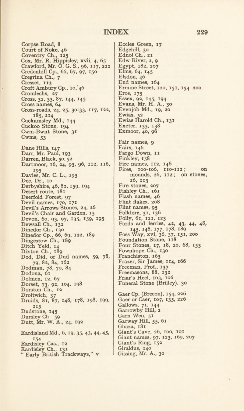 Corpse Road, 8 Court of Noke, 46 Coventry Ch., 125 Cox, Mr. R. Hippisley, xvii, 4, 65 Crawford, Mr. O. G. S., 96, 117, 222 Credenhill Cp., 66, 67, 97, 150 Cregrina Ch., 7 Cresset, 113 Croft Ambury Cp., 10, 46 Cromlechs, 27 Cross, 32, 33, 87, 144, 145 Cross names, 64 Cross-roads, 24, 25, 30-33, 117, 122, 185, 214 Cuckamsley Md., 144 Cuckoo Stone, 194 Cwm-Bwnt Stone, 31 Cwms, 53 Dane Hills, 147 Darr, Mr. Paul, 193 Darren, Black, 50, 52 Dartmoor, 16, 24, 93, 96, 112, 116, 195 Davies, Mr. C. L., 193 Dee, Dr., 10 Derbyshire, 46, 82, 159, 194 Desert route, 181 Deerfold Forest, 97 Devil names, 170, 171 Devil's Arrows Stones, 24, 26 Devil’s Chair and Garden, 15 Devon, 60, 93, 97* *35* *59. *95 Dewsall Ch., 132 Dinedor Ch., 130 Dinedor Cp., 66, 69, 122, 189 Dingestow Ch., 189 Ditch Yeld, 14 Dixton Ch., 189 Dod, Did, or Dud names, 59, 78, 79, 82, 84, 162 Dodman, 78, 79, 84 Dodona, 61 Dolmen, 12, 67 Dorset, 73, 92, 104, 198 Dorston Ch., 12 Droitwich, 37 Druids, 81, 87, 148, 178, 198, 199, 215 Dudstone, 145 Dursley Ch. 59 Dutt, Mr. W. A., 24, 192 Eardisland Md., 6, 19, 35, 43, 44, 45* *54 Eardisley Cas., 12 Eardisley Ch., 131 “ Early British Trackways,” v Eccles Green, 17 Edgehill, 30 Ednol Ch., 21 Edw River, 2, 9 Egypt, 182, 207 Elms, 64, 145 Elsdon, 46 End names, 164 Ermine Street, 120, 151, 154 200 Eros, 175 Essex, 92, 145, 194 Evans, Mr. H. A., 30 Evenjob Md., 19, 20 Ewias, 52 Ewias Harold Ch., 131 Exeter, 135, 138 Exmoor, 40, 96 Fair names, 9 Fairs, 146 Fargo Down, 11 Fink ley, 158 Fire names, 112, 146 Fires, 100-106, 110-112; on mounds, 26, 112; on stones, 26, 113 Fire stones, 207 Fishley Ch., 161 Flash names, 46 Flint flakes, 208 Flint names, 95 Folklore, 31, 136 Folly, 61, 121, 123 Fords and ferries, 42, 43, 44, 48, 145, 146, 177, 178, 189 Foss Way, xvi, 36, 37, 151, 200 Foundation Stone, 118 Four Stones, 17, 18, 20, 68, 153 Fownhope Ch., 130 Franchiston, 163 Frazer, Sir James, 114, 166 Freeman, Prof., 137 Freemasons, 88, 132 Friar’s Heel, 103, 106 Funeral Stone (Brilley), 30 GaerCp. (Brecon), 1^4, 226 Gaer or Caer, 107, 135, 226 Gallows, 71, 144 Garrowby Hill, 2 Garn Wen, 51 Garway Hill, 55, 61 Ghaza, 181 Giant's Cave, 26, 100, 101 Giant names, 97, 123, 169, 207 Giant’s Ring, 152 Giraldus, 140 Gissing, Mr. A., 30