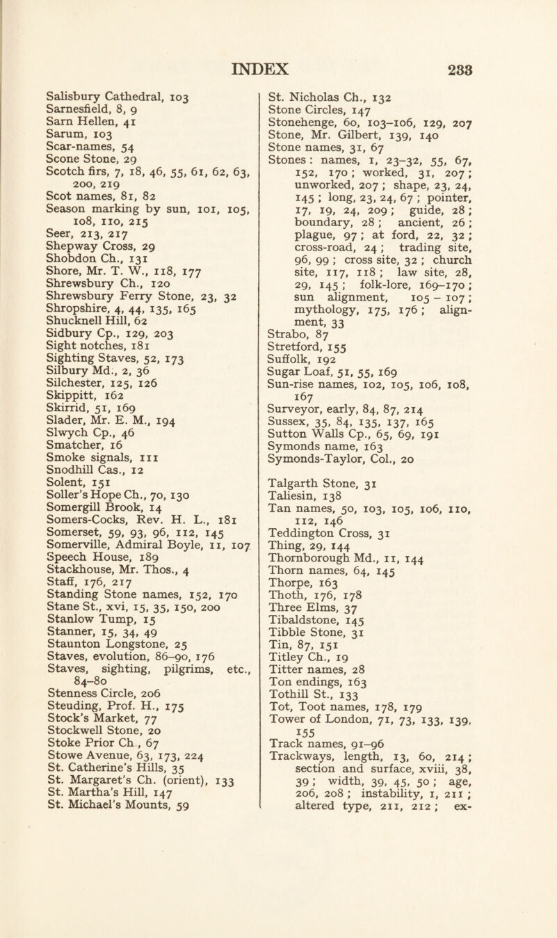 Salisbury Cathedral, 103 Sarnesfield, 8, 9 Sarn Hellen, 41 Sarum, 103 Scar-names, 54 Scone Stone, 29 Scotch firs, 7, 18, 46, 55, 61, 62, 63, 200, 219 Scot names, 81, 82 Season marking by sun, 101, 105, 108, no, 215 Seer, 213, 217 Shepway Cross, 29 Shobdon Ch., 131 Shore, Mr. T. W., 118, 177 Shrewsbury Ch., 120 Shrewsbury Ferry Stone, 23, 32 Shropshire, 4, 44, 135, 165 Shucknell Hill, 62 Sidbury Cp., 129, 203 Sight notches, 181 Sighting Staves, 52, 173 Silbury Md., 2, 36 Silchester, 125, 126 Skippitt, 162 Skirrid, 51, 169 Slader, Mr. E. M., 194 Slwych Cp., 46 S matcher, 16 Smoke signals, in Snodhill Cas., 12 Solent, 151 Soller’s Hope Ch., 70, 130 Somergill Brook, 14 Somers-Cocks, Rev. H. L., 181 Somerset, 59, 93, 96, 112, 145 Somerville, Admiral Boyle, 11, 107 Speech House, 189 Stackhouse, Mr. Thos., 4 Staff, 176, 217 Standing Stone names, 152, 170 Stane St., xvi, 15, 35, 150, 200 Stanlow Tump, 15 Stanner, 15, 34, 49 Staunton Longstone, 25 Staves, evolution, 86-90, 176 Staves, sighting, pilgrims, etc., 84-80 Stenness Circle, 206 Steuding, Prof. H., 175 Stock's Market, 77 Stockwell Stone, 20 Stoke Prior Ch., 67 Stowe Avenue, 63, 173, 224 St. Catherine’s Hills, 35 St. Margaret’s Ch. (orient), 133 St. Martha’s Hill, 147 St. Michael’s Mounts, 59 St. Nicholas Ch., 132 Stone Circles, 147 Stonehenge, 60, 103-106, 129, 207 Stone, Mr. Gilbert, 139, 140 Stone names, 31, 67 Stones: names, 1, 23-32, 55, 67, 152, 170; worked, 31, 207; unworked, 207 ; shape, 23, 24, 145 ; long, 23, 24, 67 ; pointer, 17, 19, 24, 209 ; guide, 28 ; boundary, 28 ; ancient, 26 ; plague, 97; at ford, 22, 32 ; cross-road, 24 ; trading site, 96, 99 ; cross site, 32 ; church site, 117, 118 ; law site, 28, 29, 145 ; folk-lore, 169-170 ; sun alignment, 105 - 107 ; mythology, 175, 176; align¬ ment, 33 Strabo, 87 Stretford, 155 Suffolk, 192 Sugar Loaf, 51. 55, 169 Sun-rise names, 102, 105, 106, 108, 167 Surveyor, early, 84, 87, 214 Sussex, 35, 84, 135, 137, 165 Sutton Walls Cp., 65, 69, 191 Symonds name, 163 Symonds-Taylor, Col., 20 Talgarth Stone, 31 Taliesin, 138 Tan names, 50, 103, 105, 106, no, 112, 146 Teddington Cross, 31 Thing, 29, 144 Thornborough Md., n, 144 Thorn names, 64, 145 Thorpe, 163 Thoth, 176, 178 Three Elms, 37 Tibaldstone, 145 Tibbie Stone, 31 Tin, 87, 151 Titley Ch., 19 Titter names, 28 Ton endings, 163 Tothill St., 133 Tot, Toot names, 178, 179 Tower of London, 71, 73, 133, 139, 155 Track names, 91-96 Trackways, length, 13, 60, 214; section and surface, xviii, 38, 39 ; width, 39, 45, 50 ; age, 206, 208; instability, 1, 211 ; altered type, 211, 212 ; ex-