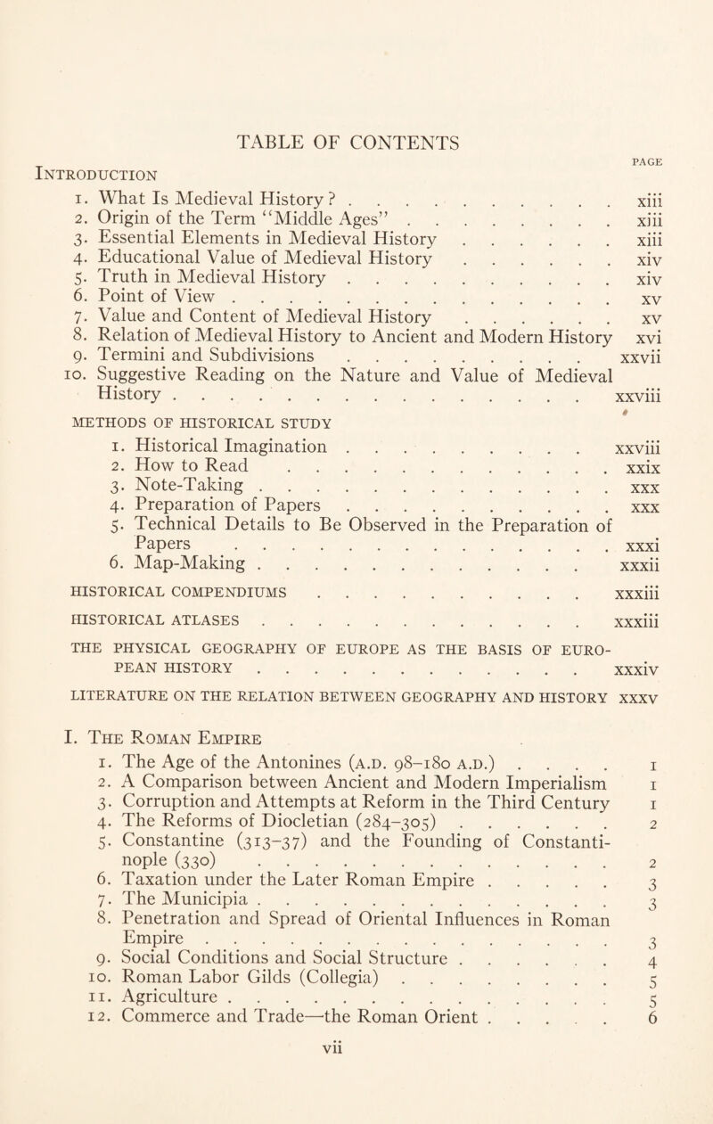 PAGE Introduction 1. What Is Medieval History ?.xiii 2. Origin of the Term “Middle Ages”.xiii 3. Essential Elements in Medieval History.xiii 4. Educational Value of Medieval History.xiv 5. Truth in Medieval History.xiv 6. Point of View.xv 7. Value and Content of Medieval History.xv 8. Relation of Medieval History to Ancient and Modern History xvi 9. Termini and Subdivisions. xxvii 10. Suggestive Reading on the Nature and Value of Medieval History.xxviii METHODS OF HISTORICAL STUDY 1. Historical Imagination.xxviii 2. How to Read .xxix 3. Note-Taking.xxx r x ^ ^ ••••*••••• 5. Technical Details to Be Observed in the Preparation of 6. Map-Making. xxxii HISTORICAL COMPENDIUMS.XXXiii HISTORICAL ATLASES.XXXiii THE PHYSICAL GEOGRAPHY OF EUROPE AS THE BASIS OF EURO¬ PEAN HISTORY.XXxiv LITERATURE ON THE RELATION BETWEEN GEOGRAPHY AND HISTORY XXXV I. The Roman Empire 1. The Age of the Antonines (a.d. 98-180 a.d.) .... 1 2. A Comparison between Ancient and Modern Imperialism 1 3. Corruption and Attempts at Reform in the Third Century 1 4. The Reforms of Diocletian (284-305). 2 5. Constantine (313-37) and the Founding of Constanti¬ nople (33 o) . 2 6. Taxation under the Later Roman Empire. 3 7. The Municipia. 3 8. Penetration and Spread of Oriental Influences in Roman Empire. 3 9. Social Conditions and Social Structure. 4 10. Roman Labor Gilds (Collegia). 5 11. Agriculture. 5 12. Commerce and Trade—'the Roman Orient. 6