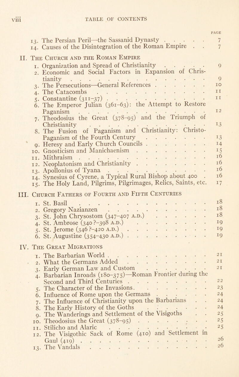 Vlll PAGE 13. The Persian Peril—'the Sassanid Dynasty ...... 7 14. Causes of the Disintegration of the Roman Empire . . 7 II. The Church and the Roman Empire 1. Organization and Spread of Christianity ..... 9 2. Economic and Social Factors in Expansion of Chris¬ tianity . 9 3. The Persecutions—General References.10 4. The Catacombs.11 5. Constantine (311-37).11 6. The Emperor Julian (361-63): the Attempt to Restore Paganism.. 12 7. Theodosius the Great (378-95) and the Triumph of Christianity .I3 8. The Fusion of Paganism and Christianity: Christo- Paganism of the Fourth Century.13 9 . Heresy and Early Church Councils.14 10. Gnosticism and Manichaenism.15 11. Mithraism... 12. Neoplatonism and Christianity.16 13. Apollonius of Tyana.*6 14. Synesius of Cyrene, a Typical Rural Bishop about 400 . 16 15. The Holy Land, Pilgrims, Pilgrimages, Relics, Saints, etc. 17 III. Church Fathers of Fourth and Fifth Centuries 1. St. Basil ..18 2. Gregory Nazianzen.18 3. St. John Chrysostom (347-407 a.d.).18 4. St. Ambrose (340 P-398 a.d.) 19 5. St. Jerome (346 ?-42o a.d.).19 6. St. Augustine (354-430 a.d.).19 IV. The Great Migrations 1. The Barbarian World.21 ■ 2. What the Germans Added.21 3. Early German Law and Custom . . . . ... • 21 4. Barbarian Inroads (180-375)—Roman Frontier during the Second and Third Centuries. 5. The Character of the Invasions.2 3 6. Influence of Rome upon the Germans.24 7. The Influence of Christianity upon the Barbarians . . 24 8. The Early History of the Goths .24 9. The Wanderings and Settlement of the Visigoths . . 25 10. Theodosius the Great (378—95).25 11. Stilicho and Alaric.2 5 12. The Visigothic Sack of Rome (410) and Settlement in Gaul (419). 13. The Vandals.2^