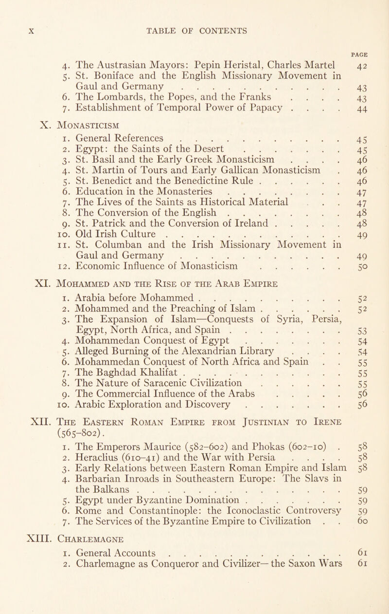 PAGE 4. The Austrasian Mayors: Pepin Heristal, Charles Martel 42 5. St. Boniface and the English Missionary Movement in Gaul and Germany.43 6. The Lombards, the Popes, and the Franks .... 43 7. Establishment of Temporal Power of Papacy .... 44 X. Monasticism 1. General References.45 2. Egypt: the Saints of the Desert.45 3. St. Basil and the Early Greek Monasticism .... 46 4. St. Martin of Tours and Early Galilean Monasticism . 46 5. St. Benedict and the Benedictine Rule.46 6. Education in the Monasteries.47 7. The Lives of the Saints as Plistorical Material 47 8. The Conversion of the English.48 9. St. Patrick and the Conversion of Ireland.48 10. Old Irish Culture.49 11. St. Columban and the Irish Missionary Movement in Gaul and Germany.49 12. Economic Influence of Monasticism .50 XI. Mohammed and the Rise oe the Arab Empire 1. Arabia before Mohammed.52 2. Mohammed and the Preaching of Islam.52 3. The Expansion of Islam—Conquests of Syria, Persia, Egypt, North Africa, and Spain.53 4. Mohammedan Conquest of Egypt.54 5. Alleged Burning of the Alexandrian Library .... 54 6. Mohammedan Conquest of North Africa and Spain . . 55 7. The Baghdad Khalifat ..55 8. The Nature of Saracenic Civilization.55 9. The Commercial Influence of the Arabs .56 10. Arabic Exploration and Discovery.56 XII. The Eastern Roman Empire from Justinian to Irene (565-802). 1. The Emperors Maurice (582-602) and Phokas (602-10) . 58 2. Heraclius (610-41) and the War with Persia .... 58 3. Early Relations between Eastern Roman Empire and Islam 58 4. Barbarian Inroads in Southeastern Europe: The Slavs in the Balkans.59 5. Egypt under Byzantine Domination.59 6. Rome and Constantinople: the Iconoclastic Controversy 59 7. The Services of the Byzantine Empire to Civilization . . 60 XIII. Charlemagne 1. General Accounts.61 2. Charlemagne as Conqueror and Civilizer—the Saxon Wars 61