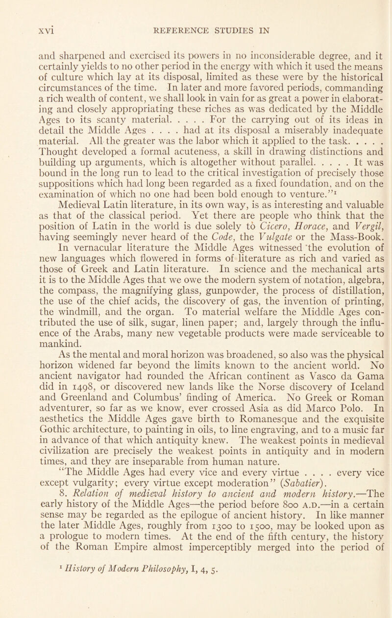 and sharpened and exercised its powers in no inconsiderable degree, and it certainly yields to no other period in the energy with which it used the means of culture which lay at its disposal, limited as these were by the historical circumstances of the time. In later and more favored periods, commanding a rich wealth of content, we shall look in vain for as great a power in elaborat¬ ing and closely appropriating these riches as was dedicated by the Middle Ages to its scanty material.For the carrying out of its ideas in detail the Middle Ages .... had at its disposal a miserably inadequate material. All the greater was the labor which it applied to the task. Thought developed a formal acuteness, a skill in drawing distinctions and building up arguments, which is altogether without parallel.It was bound in the long run to lead to the critical investigation of precisely those suppositions which had long been regarded as a fixed foundation, and on the examination of which no one had been bold enough to venture.”1 Medieval Latin literature, in its own way, is as interesting and valuable as that of the classical period. Yet there are people who think that the position of Latin in the world is due solely to Cicero, Horace, and Vergil, having seemingly never heard of the Code, the Vulgate or the Mass-Book. In vernacular literature the Middle Ages witnessed ’the evolution of new languages which flowered in forms of literature as rich and varied as those of Greek and Latin literature. In science and the mechanical arts it is to the Middle Ages that we owe the modern system of notation, algebra, the compass, the magnifying glass, gunpowder, the process of distillation, the use of the chief acids, the discovery of gas, the invention of printing, the windmill, and the organ. To material welfare the Middle Ages con¬ tributed the use of silk, sugar, linen paper; and, largely through the influ¬ ence of the Arabs, many new vegetable products were made serviceable to mankind. As the mental and moral horizon was broadened, so also was the physical horizon widened far beyond the limits known to the ancient world. No ancient navigator had rounded the African continent as Vasco da Gama did in 1498, or discovered new lands like the Norse discovery of Iceland and Greenland and Columbus’ finding of America. No Greek or Roman adventurer, so far as we know, ever crossed Asia as did Marco Polo. In aesthetics the Middle Ages gave birth to Romanesque and the exquisite Gothic architecture, to painting in oils, to line engraving, and to a music far in advance of that which antiquity knew. The weakest points in medieval civilization are precisely the weakest points in antiquity and in modern times, and they are inseparable from human nature. “The Middle Ages had every vice and every virtue .... every vice except vulgarity; every virtue except moderation” {Sabatier). 8. Relation of medieval history to ancient and modern history.—The early history of the Middle Ages—the period before 800 a.d.—in a certain sense may be regarded as the epilogue of ancient history. In like manner the later Middle Ages, roughly from 1300 to 1500, may be looked upon as a prologue to modern times. At the end of the fifth century, the history of the Roman Empire almost imperceptibly merged into the period of