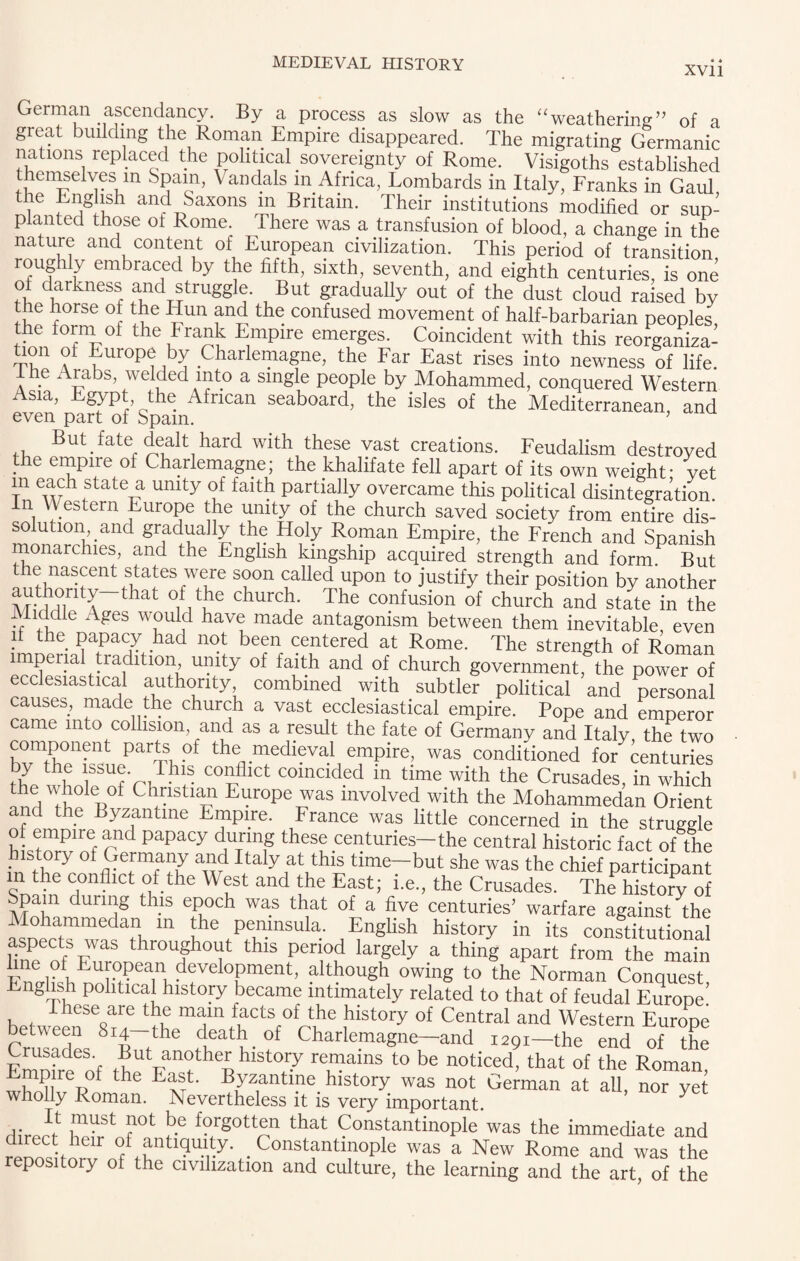 XVI l German ascendancy. By a process as slow as the “weathering” of a great building the Roman Empire disappeared. The migrating Germanic nations replaced the political sovereignty of Rome. Visigoths established themselves in Spain, Vandals in Africa, Lombards in Italy, Franks in Gaul, re English and Saxons m Britain. Their institutions modified or sup¬ planted those ot Rome. There was a transfusion of blood, a change in the nature and content of European civilization. This period of transition roughly embraced by the fifth, sixth, seventh, and eighth centuries, is one of darkness and struggle. But gradually out of the dust cloud raised by the horse of the Iiun and the confused movement of half-barbarian peoples, the iorni oi the Frank Empire emerges. Coincident with this reorganiza- H?11 ^f Europe by Charlemagne, the Far East rises into newness of life, lhe Arabs, welded into a single people by Mohammed, conquered Western Asia, Egypt the African seaboard, the isles of the Mediterranean, and even part of Spam. ’ But fate dealt hard with these vast creations. Feudalism destroyed the empire of Charlemagne; the khalifate fell apart of its own weight- vet m each state a unity of faith partially overcame this political disintegration. In \\ estern Europe the unity of the church saved society from entire dis¬ solution, and gradually the Holy Roman Empire, the French and Spanish monarchies, and the English kingship acquired strength and form But the nascent states were soon called upon to justify their position by another authority that of the church. The confusion of church and state in the Middle Ages would have made antagonism between them inevitable even ii the papacy had not been centered at Rome. The strength of Roman imperial tradition unity of faith and of church government, the power of ecclesiastical authority, combined with subtler political and personal causes, made the church a vast ecclesiastical empire. Pope and emperor came into collision and as a result the fate of Germany and Italy, the two component parts of the medieval empire, was conditioned for centuries ^7 th® lSSUfrJhl- coldfllct coincided m time with the Crusades, in which the whole of Christian Europe was involved with the Mohammedan Orient and the Byzantine Empire. France was little concerned in the struggle o. empire and papacy during these centuries—the central historic fact of the history oi Germany and Italy at this time—but she was the chief particroant in the conflict of the West and the East; i.e., the Crusades TheTistory of pain during this epoch was that of a five centuries' warfare against the ohammedan in the peninsula. English history in its constitutional weC<fSFWaS throufhoi?t this Period largely a thing apart from the main line ot European deyelopment, although owing to the Norman Conquest Lnghsh political history became intimately related to that of feudal Europe’ i hese are the main facts of the history of Central and Western Europe between 814 the death of Charlemagne—and 1291—the end of the Emnfreof rtAT? %hlSt°,7 re™ains t0 be noticed’ that of the Roman, Emp re ot the East. Byzantine history was not German at all, nor yet wholly Roman. Nevertheless it is very important. y direm lf?r Vfnf f?,rgott“ that Constantinople was the immediate and renositorvfifth .Constantinople was a New Rome and was the repository of the civilization and culture, the learning and the art of the