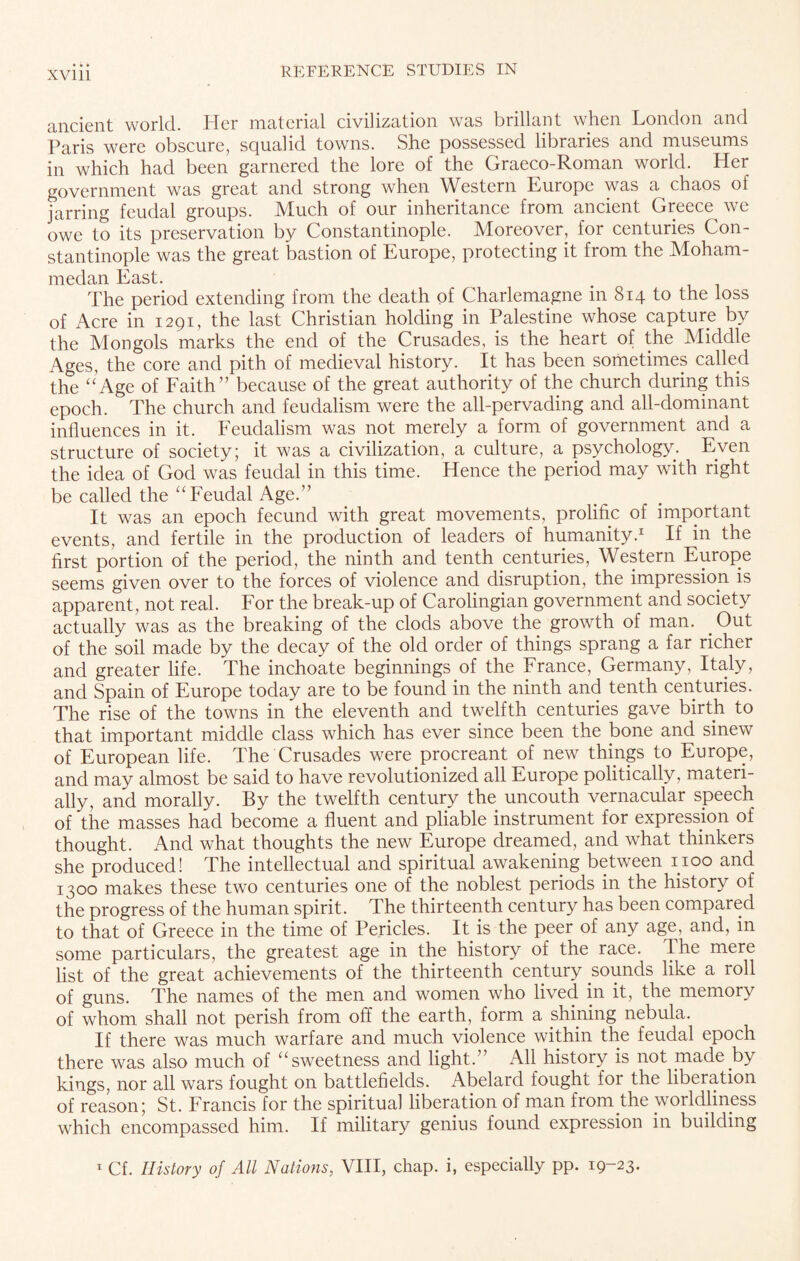 XVU1 ancient world. Ider material civilization was brillant when London and Paris were obscure, squalid towns. She possessed libraries and museums in which had been garnered the lore of the Graeco-Roman world. Her government was great and strong when Western Europe was a^ chaos of jarring feudal groups. Much of our inheritance from ancient Greece^ we owe to its preservation by Constantinople. Moreover, for centuries Con¬ stantinople was the great bastion of Europe, protecting it from the Moham¬ medan East. The period extending from the death of Charlemagne in 814 to the loss of Acre in 1291, the last Christian holding in Palestine whose capture by the Mongols marks the end of the Crusades, is the heart of the Middle Ages, the core and pith of medieval history. It has been sometimes called the “Age of Faith” because of the great authority of the church during this epoch. The church and feudalism were the all-pervading and all-dominant influences in it. Feudalism was not merely a form of government and a structure of society; it was a civilization, a culture, a psychology. Even the idea of God was feudal in this time. Hence the period may with right be called the “Feudal Age.” It was an epoch fecund with great movements, prolific of important events, and fertile in the production of leaders of humanity.1 If in the first portion of the period, the ninth and tenth centuries, Western Europe seems given over to the forces of violence and disruption, the impression is apparent, not real. For the break-up of Carolingian government and society actually was as the breaking of the clods above the growth of man. Out of the soil made by the decay of the old order of things sprang a far richer and greater life. The inchoate beginnings of the France, Germany, Italy, and Spain of Europe today are to be found in the ninth and tenth centuries. The rise of the towns in the eleventh and twelfth centuries gave birth to that important middle class which has ever since been the bone and sinew of European life. The Crusades were procreant of new things to Europe, and may almost be said to have revolutionized all Europe politically, materi¬ ally, and morally. By the twelfth century the uncouth vernacular speech of the masses had become a fluent and pliable instrument for expression of thought. And what thoughts the new Europe dreamed, and what thinkers she produced! The intellectual and spiritual awakening between 1100 and 1300 makes these two centuries one of the noblest periods in the history of the progress of the human spirit. The thirteenth century has been compared to that of Greece in the time of Pericles. It is the peer of any age, and, in some particulars, the greatest age in the history of the race. I he mere list of the great achievements of the thirteenth century sounds like a roll of guns. The names of the men and women who lived in it, the memory of whom shall not perish from off the earth, form a shining nebula. If there was much warfare and much violence within the feudal epoch there was also much of “sweetness and light.” All history is not made by kings, nor all wars fought on battlefields. Abelard fought for the liberation of reason; St. Francis for the spiritual liberation of man from the worldliness which encompassed him. If military genius found expression in building