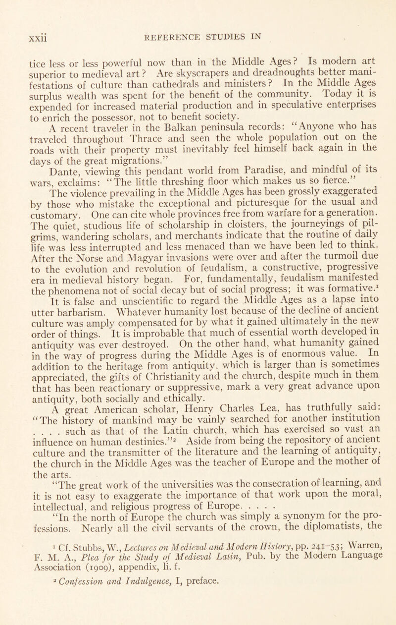 tice less or less powerful now than in the Middle Ages ? Is modern art superior to medieval art ? Are skyscrapers and dreadnoughts better mani¬ festations of culture than cathedrals and ministers ? In the Middle Ages surplus wealth was spent for the benefit of the community. Today it is expended for increased material production and in speculative enterprises to enrich the possessor, not to benefit society. A recent traveler in the Balkan peninsula records: “Anyone who has traveled throughout Thrace and seen the whole population out on the roads with their property must inevitably feel himself back again in the days of the great migrations.” . Dante, viewing this pendant world from Paradise, and mindful of its wars, exclaims: “The little threshing floor which makes us so fierce. The violence prevailing in the Middle Ages has been grossly exaggerated by those who mistake the exceptional and picturesque for the usual and customary. One can cite whole provinces free from warfare for a generation. The quiet, studious life of scholarship in cloisters, the journeyings of pil¬ grims, wandering scholars, and merchants indicate that the routine of daily life was less interrupted and less menaced than we have been led to think. After the Norse and Magyar invasions were over and after the turmoil due to the evolution and revolution of feudalism, a constructive, progressive era in medieval history began. lor, fundamentally, feudalism manifested the phenomena not of social decay but of social progress; it was formative.1 It is false and unscientific to regard the Middle Ages as. a lapse into utter barbarism. Whatever humanity lost because of the decline.of ancient culture was amply compensated for by what it gained.ultimately in the new order of things. It is improbable that much of essential worth developed in antiquity was ever destroyed. On the other hand, what humanity gained in the way of progress during the Middle Ages is of enormous value.. In addition to the heritage from antiquity, which is larger than is sometimes appreciated, the gifts of Christianity and the church, despite much in them that has been reactionary or suppressive, mark a very great advance upon antiquity, both socially and ethically. A great American scholar, Henry Charles Lea, has truthfully said: “The history of mankind may be vainly searched for another institution .... such as that of the Latin church, which has exercised so vast, an influence on human destinies.”2 Aside from being the repository of ancient culture and the transmitter of the literature and the learning of antiquity, the church in the Middle Ages was the teacher of Europe and the mother of tll0 “The great work of the universities was the consecration of learning, and it is not easy to exaggerate the importance of that work upon the moral, intellectual, and religious progress of Europe. “In the north of Europe the church was simply a synonym for the pro¬ fessions. Nearly all the civil servants of the crown, the diplomatists, the 1 Cf. Stubbs, W., Lectures on Medieval and Modern History, pp. 241-53; Warren, F. M. A., Plea for the Study of Medieval Latin, Pub. by the Modem Language Association (1909), appendix, li. f. 2 Confession and Indulgence, I, preface.