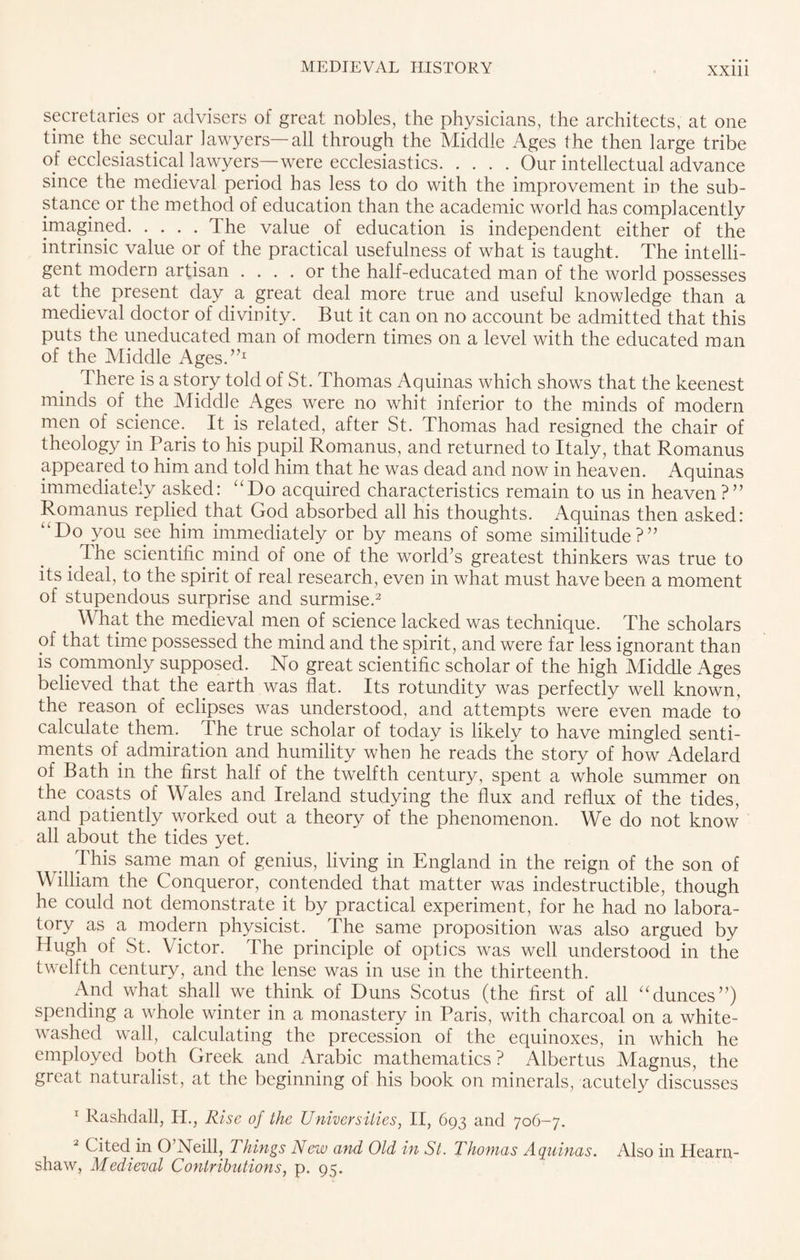 secretaries or advisers of great nobles, the physicians, the architects, at one time the secular lawyers—all through the Middle Ages the then large tribe of ecclesiastical lawyers—were ecclesiastics.Our intellectual advance since the medieval period has less to do with the improvement in the sub¬ stance or the method of education than the academic world has complacently imagined.The value of education is independent either of the intrinsic value or of the practical usefulness of what is taught. The intelli¬ gent modern artisan .... or the half-educated man of the world possesses at the present day a great deal more true and useful knowledge than a medieval doctor of divinity. But it can on no account be admitted that this puts the uneducated man of modern times on a level with the educated man of the Middle Ages.”1 There is a story told of St. Thomas Aquinas which shows that the keenest minds of the Middle Ages were no whit inferior to the minds of modern men of science. It is related, after St. Thomas had resigned the chair of theology in Paris to his pupil Romanus, and returned to Italy, that Romanus appeared to him and told him that he was dead and now in heaven. Aquinas immediately asked: “Do acquired characteristics remain to us in heaven ?” Romanus replied that God absorbed all his thoughts. Aquinas then asked: “Do you see him immediately or by means of some similitude?” . The scientific mind of one of the world’s greatest thinkers was true to its ideal, to the spirit of real research, even in what must have been a moment of stupendous surprise and surmise.2 What the medieval men of science lacked was technique. The scholars of that time possessed the mind and the spirit, and were far less ignorant than is commonly supposed. No great scientific scholar of the high Middle Ages believed that the earth was flat. Its rotundity was perfectly well known, the reason of eclipses was understood, and attempts were even made to calculate them, dhe true scholar of today is likely to have mingled senti¬ ments of admiration and humility when he reads the story of how Adelard of Bath in the first half of the twelfth century, spent a whole summer on the coasts of Wales and Ireland studying the flux and reflux of the tides, and patiently worked out a theory of the phenomenon. We do not know all about the tides yet. This same man of genius, living in England in the reign of the son of William the Conqueror, contended that matter was indestructible, though he could not demonstrate it by practical experiment, for he had no labora¬ tory as a modern physicist. The same proposition was also argued by Hugh of St. Victor. The principle of optics was well understood in the twelfth century, and the lense was in use in the thirteenth. And what shall we think of Duns Scotus (the first of all “dunces”) spending a whole winter in a monastery in Paris, with charcoal on a white¬ washed wall, calculating the precession of the equinoxes, in which he employed both Greek and Arabic mathematics ? Albertus Magnus, the great naturalist, at the beginning of his book on minerals, acutely discusses 1 Rashdall, H., Rise of the Universities, II, 693 and 706-7. 2 Cited in O’Neill, Things New and Old in St. Thomas Aquinas. Also in Hearn- shaw, Medieval Contributions, p. 95.