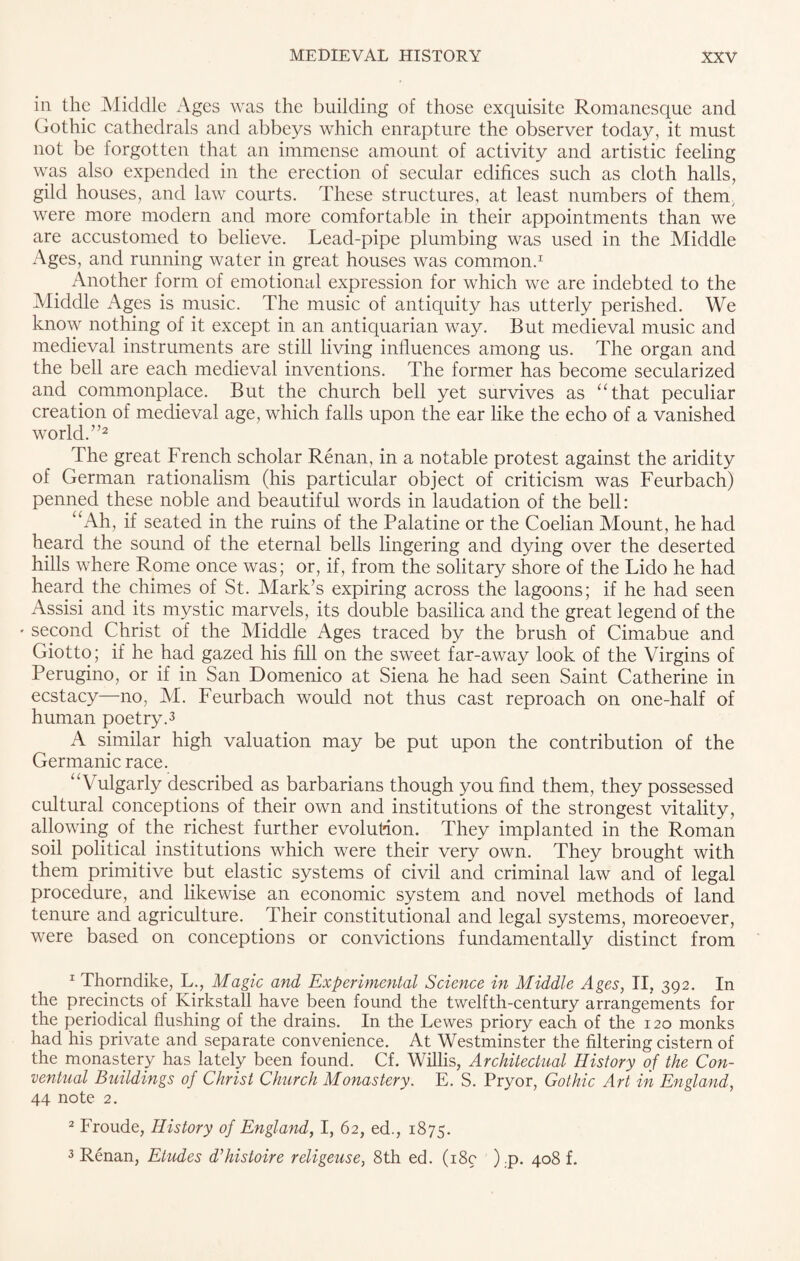 iii the Middle Ages was the building of those exquisite Romanesque and Gothic cathedrals and abbeys which enrapture the observer today, it must not be forgotten that an immense amount of activity and artistic feeling was also expended in the erection of secular edifices such as cloth halls, gild houses, and law courts. These structures, at least numbers of them, were more modern and more comfortable in their appointments than we are accustomed to believe. Lead-pipe plumbing was used in the Middle Ages, and running water in great houses was common.1 Another form of emotional expression for which we are indebted to the Middle Ages is music. The music of antiquity has utterly perished. We know nothing of it except in an antiquarian way. But medieval music and medieval instruments are still living influences among us. The organ and the bell are each medieval inventions. The former has become secularized and commonplace. But the church bell yet survives as “that peculiar creation of medieval age, which falls upon the ear like the echo of a vanished world.”2 The great French scholar Renan, in a notable protest against the aridity of German rationalism (his particular object of criticism was Feurbach) penned these noble and beautiful words in laudation of the bell: “Ah, if seated in the ruins of the Palatine or the Coelian Mount, he had heard the sound of the eternal bells lingering and dying over the deserted hills where Rome once was; or, if, from the solitary shore of the Lido he had heard the chimes of St. Mark’s expiring across the lagoons; if he had seen Assisi and its mystic marvels, its double basilica and the great legend of the * second Christ of the Middle Ages traced by the brush of Cimabue and Giotto; if he had gazed his fill on the sweet far-away look of the Virgins of Perugino, or if in San Domenico at Siena he had seen Saint Catherine in ecstacy—no, M. Feurbach would not thus cast reproach on one-half of human poetry.3 A similar high valuation may be put upon the contribution of the Germanic race. “Vulgarly described as barbarians though you find them, they possessed cultural conceptions of their own and institutions of the strongest vitality, allowing of the richest further evolution. They implanted in the Roman soil political institutions which were their very own. They brought with them primitive but elastic systems of civil and criminal law and of legal procedure, and likewise an economic system and novel methods of land tenure and agriculture. Their constitutional and legal systems, moreoever, were based on conceptions or convictions fundamentally distinct from 1 Thorndike, L., Magic and Experimental Science in Middle Ages, II, 392. In the precincts of Kirkstall have been found the twelfth-century arrangements for the periodical flushing of the drains. In the Lewes priory each of the 120 monks had his private and separate convenience. At Westminster the filtering cistern of the monastery has lately been found. Cf. Willis, Architectual History of the Con¬ ventual Buildings of Christ Church Monastery. E. S. Pryor, Gothic Art in England, 44 note 2. 2 Froude, History of England, I, 62, ed., 1875. 3 Renan, Etudes d’histoire religeuse, 8th ed. (18c ).p. 408 f.