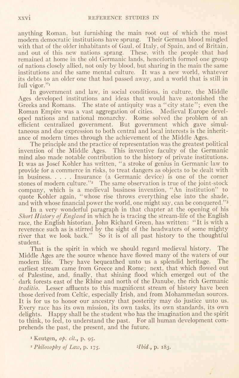 anything Roman, but furnishing the main root out of which the most modern democratic institutions have sprung. Their German blood mingled with that of the older inhabitants of Gaul, of Italy, of Spain, and of Britain, and out of this new nations sprang. These, with the people that had remained at home in the old Germanic lands, henceforth formed one group of nations closely allied, not only by blood, but sharing in the main the same institutions and the same mental culture. It was a new world, whatever its debts to an older one that had passed away, and a world that is still in full vigor.”1 In government and law, in social conditions, in culture, the Middle Ages developed institutions and ideas that would have astonished the Greeks and Romans. The state of antiquity was a “city state”; even the Roman Empire was a vast aggregation of cities. Medieval Europe devel¬ oped nations and national monarchy. Rome solved the problem of an efficient centralized government. But government which gave simul¬ taneous and due expression to both central and local interests is the inherit¬ ance of modern times through the achievement of the Middle Ages. The principle and the practice of representation was the greatest political invention of the Middle Ages. This inventive faculty of the Germanic mind also made notable contribution to the history of private institutions. It was as Josef Kohler has written, “a stroke of genius in Germanic law to provide for a commerce in risks, to treat dangers as objects to be dealt with in business.Insurance (a Germanic device) is one of the corner stones of modern culture.”2 The same observation is true of the joint-stock company, which is a medieval business invention, “An institution” to quote Kohler again, “whose rise throws everything else into the shade, and with whose financial power the world, one might say, can be conquered.”3 In a very wonderful paragraph in that chapter at the opening of his Short History of England in which he is tracing the stream-life of the English race, the English historian, John Richard Green, has written: “It is with a reverence such as is stirred by the sight of the headwaters of some mighty river that we look back.” So it is of all past history to the thoughtful student. That is the spirit in which we should regard medieval history. The Middle Ages are the source whence have flowed many of the waters of our modern life. They have bequeathed unto us a splendid heritage. The earliest stream came from Greece and Rome; next, that which flowed out of Palestine, and, finally, that shining flood which emerged out of the dark forests east of the Rhine and north of the Danube, the rich Germanic traditio. Lesser affluents to this magnificent stream of history have been those derived from Celtic, especially Irish, and from Mohammedan sources. It is for us to honor our ancestry that posterity may do justice unto us. Every race has its own mission, its own tasks, its own standards, its own delights. Happy shall be the student who has the imagination and the spirit to think, to feel, to understand the past. For all human development com¬ prehends the past, the present, and the future. 1 Keutgen, op. cit.} p. 95. 2 Philosophy of Law, p. 175. Hbid.y p. 183.