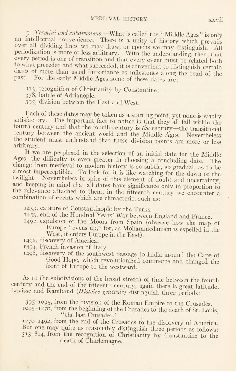 g. Termini and subdivisions— What is called the “Middle Ages” is only an intellectual convenience. There is a unity of history which prevails over all dividing lines we may draw, or epochs we may distinguish. All periodization is more or less arbitrary. With the understanding, then, that every period is one of transition and that every event must be related’ both to what preceded and what succeeded, it is convenient to distinguish certain dates of more than usual importance as milestones along the road of the past. For the early Middle Ages some of these dates are: 313, recognition of Christianity by Constantine; 378, battle of Adrianople. 395, division between the East and West. Each of these dates may be taken as a starting point, yet none is wholly satisfactory. The important fact to notice is that they all fall within the fourth century and that the fourth century is the century—the transitional century between the ancient world and the IVfiddle Ages. Nevertheless the student must understand that these division points are more or less arbitrary. If we are perplexed in the selection of an initial date for the Middle Ages, the difficulty is even greater in choosing a concluding date. The change from medieval to modern history is so subtle, so gradual, as to be almost imperceptible. To look for it is like watching for the dawn or the twilight. . Nevertheless in spite of this element of doubt and uncertainty, keeping in mind that all dates have significance only in proportion to the relevance attached to them, in the fifteenth century we encounter a combination of events which are climacteric, such as: 1453, capture of Constantinople by the Turks. I453> end of the Hundred Years’ War between England and France. 1492, expulsion of the Moors from Spain (observe how the map of Europe “evens up,” for, as Mohammedanism is expelled in the > West, it enters Europe in the East). 1492, discovery of America. 1494, French invasion of Italy. 1498, discovery of the southwest passage to India around the Cape of Good Hope, which revolutionized commerce and changed the front of Europe to the westward. As to the subdivisions of the broad stretch of time between the fourth century and the end of the fifteenth century, again there is great latitude. Lavisse and Rambaud (Histoire gener'ale) distinguish three periods: 395~io95, from the division of the Roman Empire to the Crusades. 1095-1270, from the beginning of the Crusades to the death of St. Louis, “the last Crusader.” 1270—1492, from the end of the Crusades to the discovery of America. But one may quite as reasonably distinguish three periods as follows: 313-814, from the recognition of Christianity by Constantine to the death of Charlemagne.