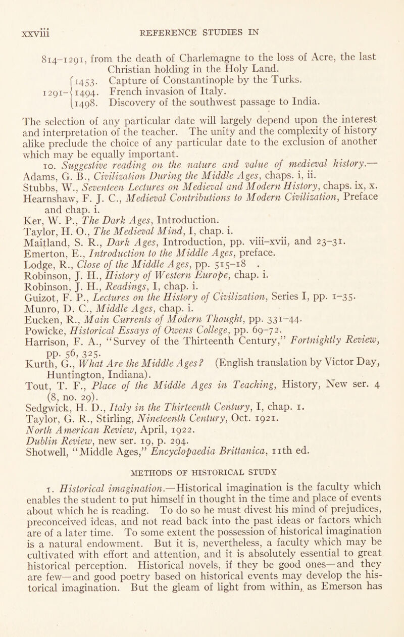 814-1291, from the death of Charlemagne to the loss of Acre, the last Christian holding in the Holy Land. {[453. Capture of Constantinople by the Turks. 1291-A 1494- French invasion of Italy. [1498. Discovery of the southwest passage to India. The selection of any particular date will largely depend upon the interest and interpretation of the teacher. The unity and the complexity of history alike preclude the choice of any particular date to the exclusion of another which may be equally important. 10. Suggestive reading on the nature and value of medieval history. Adams, G. B., Civilization During the Middle Ages, chaps, i, ii. Stubbs, W., Seventeen Lectures on Medieval and Modern History, chaps, ix, x. Hearnshaw, F. J. C., Medieval Contributions to Modern Civilization, Preface and chap. i. Ker, W. P., The Dark Ages, Introduction. Taylor, H. 0., The Medieval Mind, I, chap. i. Maifland, S. R., Dark Ages, Introduction, pp. viii-xvii, and 23-31. Emerton, E., Introduction to the Middle Ages, preface. Lodge, R., Close of the Middle Ages, pp. 515-18 Robinson, J. H., History of Western Europe, chap. i. Robinson, J. H., Readings, I, chap. i. Guizot, F. P., Lectures on the History of Civilization, Series I, pp. 1-35* Munro, D. C., Middle Ages, chap. i. Eucken, R., Main Currents of Modern Thought, pp. 331-44. Powicke, Historical Essays of Owens College, pp. 69-72. Harrison, F. A., “Survey of the Thirteenth Century,” Fortnightly Review, pp. 56, 325. Kurth, G., What Are the Middle Ages ? (English translation by Victor Day, Huntington, Indiana). Tout, T. F., Place of the Middle Ages in Teaching, History, New ser. 4 (8, no. 29). Sedgwick, H. D., Italy in the Thirteenth Century, I, chap. 1. Taylor, G. R., Stirling, Nineteenth Century, Oct. 1921. North American Review, April, 1922. Dublin Review, new ser. 19, p. 294. Shotwell, “Middle Ages,” Encyclopaedia Brittanica, nth ed. METHODS OF HISTORICAL STUDY i. Historical imagination.—Historical imagination is the faculty which enables the student to put himself in thought in the time and place of events about which he is reading. To do so he must divest his mind of prejudices, preconceived ideas, and not read back into the past ideas or factors which are of a later time. To some extent the possession of historical imagination is a natural endowment. But it is, nevertheless, a faculty which may be cultivated with effort and attention, and it is absolutely essential to great historical perception. Historical novels, if they be good ones and they are few—and good poetry based on historical events may develop the his¬ torical imagination. But the gleam of light from within, as Emerson has