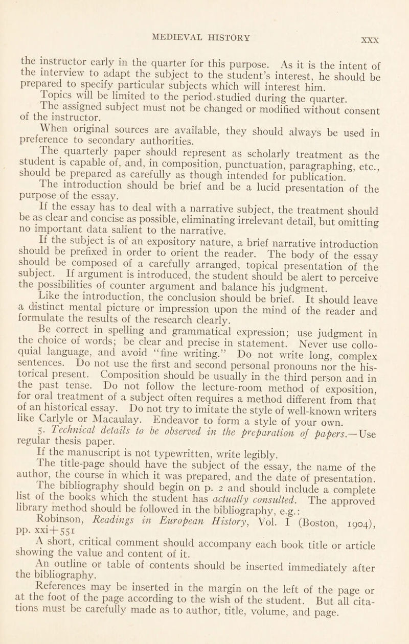 XXX the instructor early m the quarter for this purpose. As it is the intent of the interview to adapt the subject to the student’s interest, he should be prepared to specify particular subjects which will interest him. ^Topics will be limited to the period.studied during the quarter. The assigned subject must not be changed or modified without consent ot the instructor. When original sources are available, they should always be used in preference to secondary authorities. 1 he quarterly paper should represent as scholarly treatment as the ^dent15 capable of, and, in composition, punctuation, paragraphing, etc., should be prepared as carefully as though intended for publication. The introduction should be brief and be a lucid presentation of the purpose of the essay. If the essay has to deal with a narrative subject, the treatment should be as clear and concise as possible, eliminating irrelevant detail, but omitting no important data salient to the narrative. If the subject is of an expository nature, a brief narrative introduction should be prefixed in order to orient the reader. The body of the essay should be composed of a carefully arranged, topical presentation of the subject. If argument is introduced, the student should be alert to perceive the possibilities of counter argument and balance his judgment. Like the introduction, the conclusion should be brief. It should leave a distinct mental picture or impression upon the mind of the reader and formulate the results of the research clearly. Be correct in spelling and grammatical expression; use judgment in the choice of words; be clear and precise in statement. Never use collo¬ quial language, and avoid “fine writing.” Do not write long, complex sentences. Do not use the first and second personal pronouns nor the his¬ torical piesent. Composition should be usually in the third person and in the past tense. Do not follow the lecture-room method of exposition, for oral treatment of a subject often requires a method different from that of an historical essay. Do not try to imitate the style of well-known writers like Carlyle or Macaulay. Lndeavor to form a style of your own. 5. Technical details to be observed in the preparation of papers — Use regular thesis paper. If the manuscript is not typewritten, write legibly. The title-page should have the subject of the essay, the name of the author, the course m which it was prepared, and the date of presentation. 1 he bibliography should begin on p. 2 and should include a complete 1st of the books which the student has actually consulted. The approved libiary method should be followed in the bibliography, e.g.: Robinson, Readings in European History, Vok I (Boston 1004) pp. xxi+551 ^ ' ’ ’ A short, critical comment should accompany each book title or article showing the value and content of it. An outline 01 table of contents should be inserted immediately after the bibliography. References may be inserted in the margin on the left of the page or at the foot of the page according to the wish of the student. But all cita¬ tions must be carefully made as to author, title, volume, and page.