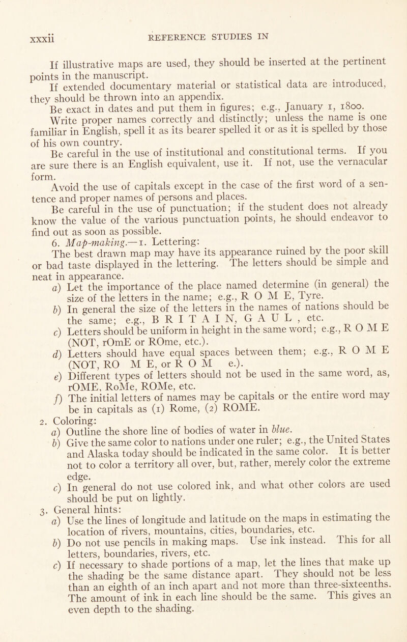 If illustrative maps are used, they should be inserted at the pertinent points in the manuscript. # .... . . If extended documentary material or statistical data are introduced, they should be thrown into an appendix. Be exact in dates and put them in figures; e.g., January i, 1800. Write proper names correctly and distinctly; unless the name is one familiar in English, spell it as its bearer spelled it or as it is spelled by those of his own country. ... T, Be careful in the use of institutional and constitutional terms. It you are sure there is an English equivalent, use it. If not, use the vernacular form. # r i r 1 £ Avoid the use of capitals except in the case of the first word of a sen¬ tence and proper names of persons and places. Be careful in the use of punctuation; if the student does not already know the value of the various punctuation points, he should endeavor to find out as soon as possible. 6. Map-making.— 1. Lettering: e The best drawn map may have its appearance ruined by the poor skill or bad taste displayed in the lettering. The letters should be simple and neat in appearance. . n ,, a) Let the importance of the place named determine (in general) the size of the letters in the name; e.g., ROME, Tyre; b) In general the size of the letters in the names of nations should be the same; e.g., BRITAIN, GAUL, etc. c) Letters should be uniform in height in the same word; e.g., R O M E (NOT, rOmE or ROme, etc.). d) Letters should have equal spaces between them; e.g., ROME (NOT, RO M E, or R O M e.). e) Different types of letters should not be used in the same word, as, rOME, RoMe, ROMe, etc. /) The initial letters of names may be capitals or the entire word may be in capitals as (1) Rome, (2) ROME. 2. Coloring: a) Outline the shore line of bodies of water in blue. b) Give the same color to nations under one ruler; e.g., the United States and Alaska today should be indicated in the same color. It is better not to color a territory all over, but, rather, merely color the extreme edge. c) In general do not use colored ink, and what other colors are used should be put on lightly. 3. General hints: a) Use the lines of longitude and latitude on the maps m estimating the location of rivers, mountains, cities, boundaries, etc. b) Do not use pencils in making maps. Use ink instead. This for all letters, boundaries, rivers, etc. c) If necessary to shade portions of a map, let the lines that make up the shading be the same distance apart. They should not be less than an eighth of an inch apart and not more than three-sixteenths. The amount of ink in each line should be the same. This gives an even depth to the shading.