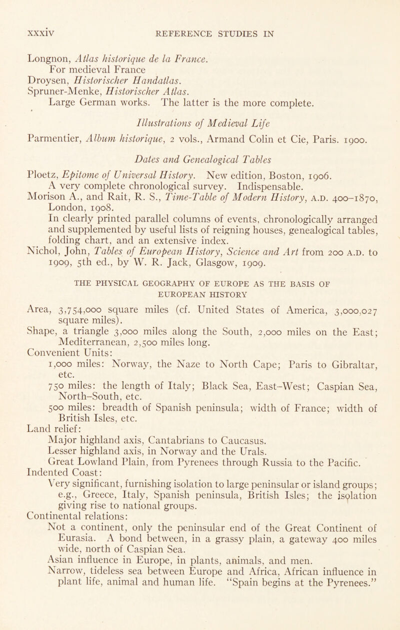 Longnon, Atlas historique de la France. For medieval France Droysen, Historischer Handatlas. Spruner-Menke, Historischer Atlas. Large German works. The latter is the more complete. Illustrations of Medieval Life Parmentier, Album historique, 2 vols., Armand Colin et Cie, Paris. 1900. Dates and Genealogical Tables Ploetz, Epitome of Universal History. New edition, Boston, 1906. A very complete chronological survey. Indispensable. Morison A., and Rait, R. S., Time-Table of Modern History, a.d. 400-1870, London, 1908. In clearly printed parallel columns of events, chronologically arranged and supplemented by useful lists of reigning houses, genealogical tables, folding chart, and an extensive index. Nichol, John, Tables of European History, Science and Art from 200 a.d. to 1909, 5th ed., by W. R. Jack, Glasgow, 1909. THE PHYSICAL GEOGRAPHY OF EUROPE AS THE BASIS OF EUROPEAN HISTORY Area, 3,754,000 square miles (cf. United States of America, 3,000,027 square miles). Shape, a triangle 3,000 miles along the South, 2,000 miles on the East; Mediterranean, 2,500 miles long. Convenient Units: 1,000 miles: Norway, the Naze to North Cape; Paris to Gibraltar, etc. 750 miles: the length of Italy; Black Sea, East-West; Caspian Sea, North-South, etc. 500 miles: breadth of Spanish peninsula; width of France; width of British Isles, etc. Land relief: Major highland axis, Cantabrians to Caucasus. Lesser highland axis, in Norway and the Urals. Great Lowland Plain, from Pyrenees through Russia to the Pacific. Indented Coast: Very significant, furnishing isolation to large peninsular or island groups; e.g., Greece, Italy, Spanish peninsula, British Isles; the isolation giving rise to national groups. Continental relations: Not a continent, only the peninsular end of the Great Continent of Eurasia. A bond between, in a grassy plain, a gateway 400 miles wide, north of Caspian Sea. Asian influence in Europe, in plants, animals, and men. Narrow, tideless sea between Europe and Africa, African influence in plant life, animal and human life. “Spain begins at the Pyrenees.”