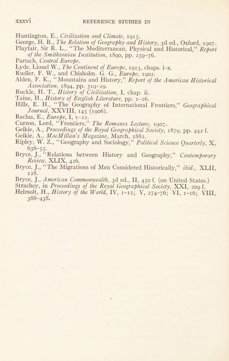 Huntington, E., Civilization and Climate, 1915. George, H. B., The Relation of Geography and History, 3d ed., Oxford, 1907. Playfair, Sir R. L., “The Mediterranean, Physical and Historical,” Report of the Smithsonian Institution, 1890, pp. 259-76. Partsch, Central Europe. Lyde, Lionel W., The Continent of Europe, 1913, chaps, i-x. Rudler, F. W., and Chisholm. G. G., Europe, 1902. Alden, F. K., “Mountains and History,” Report of the American Historical Association, 1894, pp. 519-29. Buckle, H. T., History of Civilization, I, chap. ii. Taine, H., History of English Literature, pp. 1-26. Hills, E. H., “The Geography of International Frontiers,” Geographical Journal, XXVIII, 145 (1906). Reclus, E., Europe, I, 1-22. Curzon, Lord, “Frontiers,” The Romanes Lecture, 1907. Geikie, A., Proceedings of the Royal Geographical Society, 1879, PP- 442 f- Geikie, A., MacMillan's Magazine, March, 1882. Ripley, W. Z., “Geography and Sociology,” Political Science Quarterly, X, 636-55- Bryce, J., “Relations between History and Geography,” Contemporary Review, XLIX, 426. Bryce, J., “The Migrations of Men Considered Historically,” ibid., XLII, 128. Bryce, J., American Commonwealth, 3d ed., II, 450 f. (on United States.) Strachey, in Proceedings of the Royal Geographical Society, XXI, 209 f. Helmolt, H., History of the World, IV, 1-12; V, 274-76; VI, 1-16; VIII, 388-458.