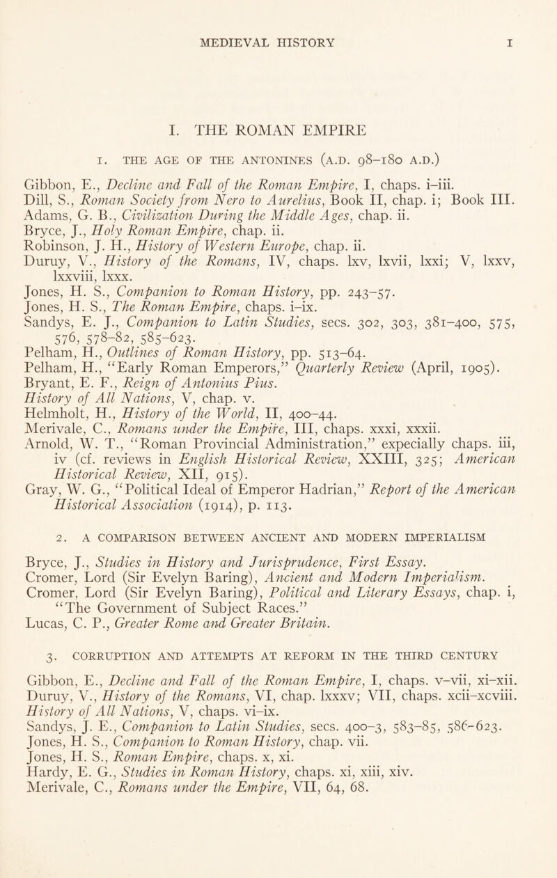 I. THE ROMAN EMPIRE I. THE AGE OE THE ANTONINES (a.D. 98-180 A.D.) Gibbon, E., Decline and Fall of the Roman Empire, I, chaps, i-iii. Dill, S., Roman Society from Nero to Aurelius, Book II, chap, i; Book III. Adams, G. B., Civilization During the Middle Ages, chap. ii. Bryce, J., Holy Roman Empire, chap. ii. Robinson, J. H., History of Western Europe, chap. ii. Duruy, V., History of the Romans, IV, chaps, lxv, lxvii, lxxi; V, lxxv, lxxviii, lxxx. Jones, H. S., Companion to Roman History, pp. 243-57. Jones, H. S., The Roman Empire, chaps, i-ix. Sandys, E. J., Companion to Latin Studies, secs. 302, 303, 381-400, 575, 576, 578-82, 585-623. Pelham, H., Outlines of Roman History, pp. 513-64. Pelham, H., “Early Roman Emperors,” Quarterly Review (April, 1905). Bryant, E. F., Reign of Antonius Pius. History of All Nations, V, chap. v. Helmholt, H., History of the World, II, 400-44. Merivale, C., Romans under the Empire, III, chaps, xxxi, xxxii. Arnold, W. T., “Roman Provincial Administration,” expecially chaps, iii, iv (cf. reviews in English Historical Review, XXIII, 325; American Historical Review, XII, 915). Gray, W. G., “Political Ideal of Emperor Hadrian,” Report of the American Historical Association (1914), p. 113. 2. A COMPARISON BETWEEN ANCIENT AND MODERN IMPERIALISM Bryce, J., Studies in History and Jurisprudence, First Essay. Cromer, Lord (Sir Evelyn Baring), Ancient and Modern Imperialism. Cromer, Lord (Sir Evelyn Baring), Political and Literary Essays, chap, i, “The Government of Subject Races.” Lucas, C. P., Greater Rome and Greater Britain. 3. CORRUPTION AND ATTEMPTS AT REFORM IN THE THIRD CENTURY Gibbon, E., Decline and Fall of the Roman Empire, I, chaps, v-vii, xi-xii. Duruy, V., History of the Romans, VI, chap, lxxxv; VII, chaps, xcii-xcviii. History of All Nations, V, chaps, vi-ix. Sandys, J. E., Companion to Latin Studies, secs. 400-3, 583-85, 586-623. Jones, H. S., Companion to Roman History, chap. vii. Jones, H. S., Roman Empire, chaps, x, xi. Hardy, E. G., Studies in Roman History, chaps, xi, xiii, xiv. Merivale, C., Romans under the Empire, VII, 64, 68.