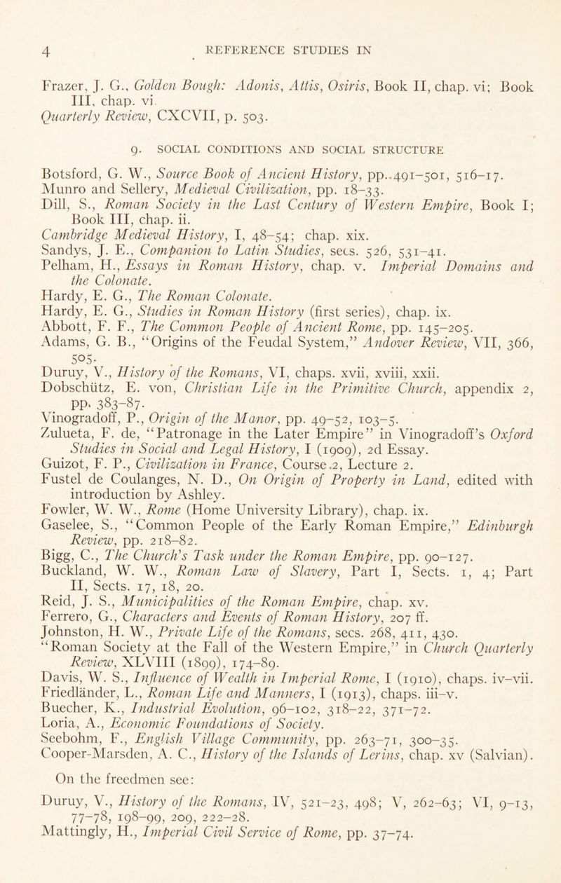 Frazer, J. G., Golden Bough: Adonis, Attis, Osiris, Book II, chap, vi; Book III, chap, vi Quarterly Review, CXCVII, p. 503. 9. SOCIAL CONDITIONS AND SOCIAL STRUCTURE Botsford, G. W., Source Book of Ancient History, pp..491-501, 516-17. Munro and Sellery, Medieval Civilization, pp. 18-33. Dill, S., Roman Society in the Last Century of Western Empire, Book I; Book III, chap. ii. Cambridge Medieval History, I, 48-54; chap. xix. Sandys, J. E., Companion to Latin Studies, secs. 526, 531-41. Pelham, H., Essays in Roman History, chap. v. Imperial Domains and the Colonate. Hardy, E. G., The Roman Colonate. Hardy, E. G., Studies in Roman History (first series), chap. ix. Abbott, F. F., The Common People of Ancient Rome, pp. 145-205. Adams, G. B., “Origins of the Feudal System,” Andover Review, VII, 366, 505- Duruy, V., History of the Romans, VI, chaps, xvii, xviii, xxii. Dobschutz, E. von, Christian Life in the Primitive Church, appendix 2, PP* 383-87- Vinogradoff, P., Origin of the Manor, pp. 49-52, 103-5. Zulueta, F. de, “Patronage in the Later Empire” in Vinogradoff’s Oxford Studies in Social and Legal History, I (1909), 2d Essay. Guizot, F. P., Civilization in France, Course.2, Lecture 2. Fustel de Coulanges, N. D., On Origin of Property in Land, edited with introduction by Ashley. Fowler, W. W., Rome (Home University Library), chap. ix. Gaselee, S., “Common People of the Early Roman Empire,” Edinburgh Review, pp. 218-82. Bigg, C., The Church's Task under the Roman Empire, pp. 90-127. Buckland, W. W., Roman Law of Slavery, Part I, Sects. 1, 4; Part II, Sects. 17, 18, 20. Reid, J. S., Municipalities of the Roman Empire, chap. xv. Ferrero, G., Characters and Events of Roman History, 207 ff. Johnston, H. W., Private Life of the Romans, secs. 268, 411, 430. “Roman Society at the Fall of the Western Empire,” in Church Quarterly Review, XLVIII (1899), 174-89. Davis, W. S., Influence of Wealth in Imperial Rome, I (1910), chaps, iv-vii. Friedlander, L., Roman Life and Manners, I (1913), chaps, iii-v. Buecher, K., Industrial Evolution, 96-102, 318-22, 371-72. Loria, A., Economic Foundations of Society. Seebohm, F., English Village Community, pp. 263-71, 300-35. Cooper-Marsden, A. C., History of the Islands of Lerins, chap, xv (Salvian). On the freedmen see: Duruy, V., History of the Romans, IV, 521-23, 498; V, 262-63; VI, 9-13, 77-78, 198-99, 209, 222-28. Mattingly, H., Imperial Civil Service of Rome, pp. 37-74.