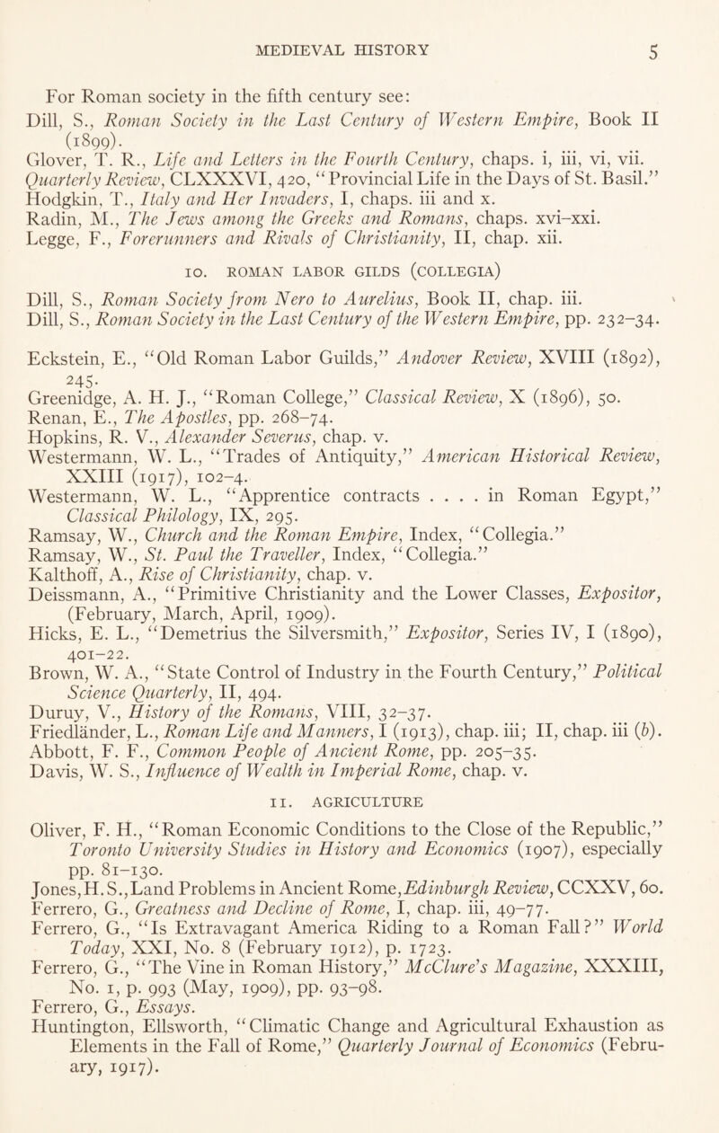 For Roman society in the fifth century see: Dill, S., Roman Society in the Last Century of Western Empire, Book II (1899). Glover, T. R., Life and Letters in the Fourth Century, chaps, i, iii, vi, vii. Quarterly Review, CLXXXVI, 420, “ Provincial Life in the Days of St. Basil.” Hodgkin, T., Italy and Her Invaders, I, chaps, iii and x. Radin, M., The Jews among the Greeks and Romans, chaps, xvi-xxi. Legge, F., Forerunners and Rivals of Christianity, II, chap. xii. IO. ROMAN LABOR GILDS (COLLEGIA) Dill, S., Roman Society from Nero to Aurelius, Book II, chap. iii. Dill, S., Roman Society in the Last Century of the Western Empire, pp. 232-34. Eckstein, E., “Old Roman Labor Guilds,” Andover Review, XVIII (1892), 245- Greenidge, A. H. J., “Roman College,” Classical Review, X (1896), 50. Renan, E., The Apostles, pp. 268-74. Hopkins, R. V., Alexander Sever us, chap. v. Westermann, W. L., “Trades of Antiquity,” American Historical Review, XXIII (1917), 102-4. Westermann, W. L., “Apprentice contracts .... in Roman Egypt,” Classical Philology, IX, 295. Ramsay, W., Church and the Roman Empire, Index, “Collegia.” Ramsay, W., St. Paul the Traveller, Index, “Collegia.” Kalthoff, A., Rise of Christianity, chap. v. Deissmann, A., “Primitive Christianity and the Lower Classes, Expositor, (February, March, April, 1909). Hicks, E. L., “Demetrius the Silversmith,” Expositor, Series IV, I (1890), 401-22. Brown, W. A., “State Control of Industry in the Fourth Century,” Political Science Quarterly, II, 494. Duruy, V., History of the Romans, VIII, 32-37. Friedlander, L., Roman Life and Manners, I (1913), chap, iii; II, chap, iii (&). Abbott, F. F., Common People of Ancient Rome, pp. 205-35. Davis, W. S., Influence of Wealth in Imperial Rome, chap. v. II. AGRICULTURE Oliver, F. H., “Roman Economic Conditions to the Close of the Republic,” Toronto University Studies in History and Economics (1907), especially pp. 81-130. Jones, H. S.,Land Problems in Ancient Rome,Edinburgh Review, CCXXV, 60. Ferrero, G., Greatness and Decline of Rome, I, chap, iii, 49-77. Ferrero, G., “Is Extravagant America Riding to a Roman Fall?” World Today, XXI, No. 8 (February 1912), p. 1723. Ferrero, G., “The Vine in Roman History,” McClure's Magazine, XXXIII, No. 1, p. 993 (May, 1909), pp. 93-98. Ferrero, G., Essays. Huntington, Ellsworth, “Climatic Change and Agricultural Exhaustion as Elements in the Fall of Rome,” Quarterly Journal of Economics (Febru¬ ary, 1917).