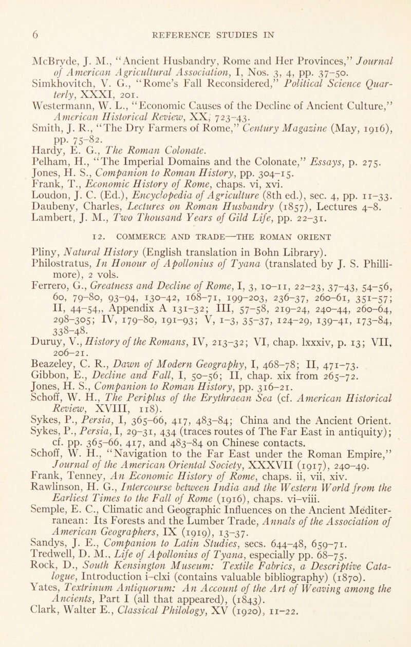 McBryde, J. M., “Ancient Husbandry, Rome and Her Provinces,” Journal of American Agricultural Association, I, Nos. 3, 4, pp. 37-50. Simkhovitch, V. G., “Rome’s Fall Reconsidered,” Political Science Quar¬ terly, XXXI, 201. Westermann, W. L., “Economic Causes of the Decline of Ancient Culture,” American Historical Review, XX, 723-43. Smith, J. R., “The Dry Farmers of Rome,” Century Magazine (May, 1916), pp. 75-82. Hardy, E. G., The Roman Colonate. Pelham, H., “The Imperial Domains and the Colonate,” Essays, p. 275. Jones, H. S., Companion to Roman History, pp. 304-15. Frank, T., Economic History of Rome, chaps, vi, xvi. Loudon, J. C. (Ed.), Encyclopedia of Agriculture (8th ed.), sec. 4, pp. 11-33. Daubeny, Charles, Lectures on Roman Husbandry (1857), Lectures 4-8. Lambert, J. M., Two Thousand Years of Gild Life, pp. 22-31. 12. COMMERCE AND TRADE—THE ROMAN ORIENT Pliny, Natural History (English translation in Bohn Library). Philostratus, In Honour of Apollonius of Tyana (translated by J. S. Philli- more), 2 vols. Ferrero, G., Greatness and Decline of Rome, I, 3, 10-n, 22-23, 37-43, 54—56, 60, 79-80, 93-94, 130-42, 168-71, 199-203, 236-37, 260-61, 351-57; II, 44-54,, Appendix A 131-32; III, 57-58, 219-24, 240-44, 260-64, 298-305; IV, 179-80, 191-93; V, 1-3, 35-37, 124-29, 139-41, 173-84, 338-48. Duruy, N., History of the Romans, IV, 213-32; VI, chap, lxxxiv, p. 13; VII, 206-21. Beazeley, C. R., Dawn of Modern Geography, I, 468-78; II, 471-73. Gibbon, E., Decline and Fall, I, 50-56; II, chap, xix from 265-72. Jones, H. S., Companion to Roman History, pp. 316-21. Schoff, W. H., The Periplus of the Erythraean Sea (cf. American Historical Review, XVIII, 118). Sykes, P., Persia, I, 365-66, 417, 483-84; China and the Ancient Orient. Sykes, P., Persia, I, 29-31, 434 (traces routes of The Far East in antiquity); cf. pp. 365-66, 417, and 483-84 on Chinese contacts. Schoff, W. H., “Navigation to the Far East under the Roman Empire,” Journal of the American Oriental Society, XXXVII (1917), 240-49. Frank, Tenney, An Economic History of Rome, chaps, ii, vii, xiv. Rawlinson, H. G., Intercourse between India and the Western World from the Earliest Times to the Fall of Rome (1916), chaps, vi-viii. Semple, E. C., Climatic and Geographic Influences on the Ancient Mediter¬ ranean: Its Forests and the Lumber Trade, Annals of the Association of American Geographers, IX (1919), 13-37. Sandys, J. E., Companion to Latin Studies, secs. 644-48, 659-71. Tredwell, D. M., Life of Apollonius of Tyana, especially pp. 68-75. Rock, D., South Kensington Museum: Textile Fabrics, a Descriptive Cata¬ logue, Introduction i-clxi (contains valuable bibliography) (1870). Yates, T extrinum Antiquorum: An Account of the Art of Weaving among the Ancients, Part I (all that appeared), (1843). Clark, Walter E., Classical Philology, XV (1920), 11-22.