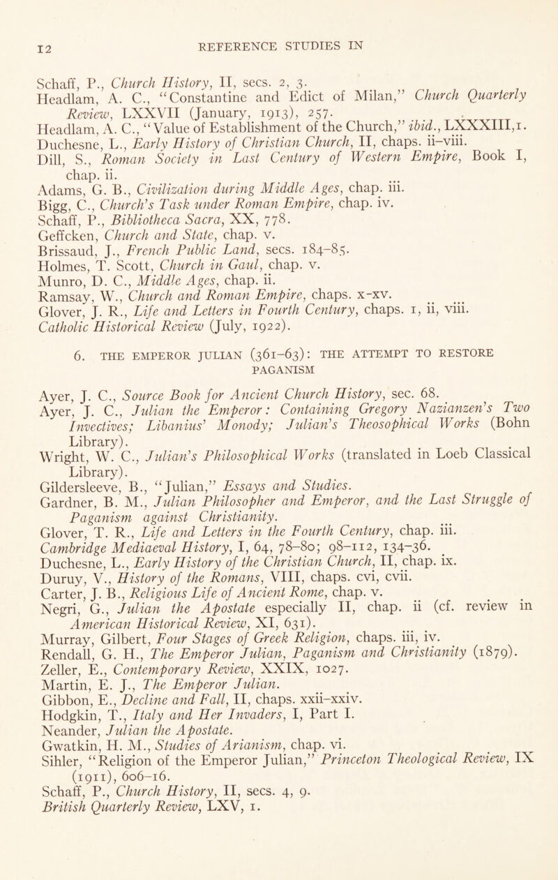 Schaff, P., Church History, II, secs. 2, 3. Headlam, A. C., “Constantine and Edict of Milan,” Church Quarterly Review, LXXVII (January, 1913), 257. Headlam, A. C., “Value of Establishment of the Church,” ibid., LXXXIII,i. Duchesne, L., Early History of Christian Church, II, chaps, ii-viii. Dill, S., Roman Society in Last Century of Western Empire, Book I, chap. ii. Adams, G. B., Civilization during Middle Ages, chap. iii. Bigg, C., Church’s Task under Roman Empire, chap. iv. SchafE, P., Bibliotheca Sacra, XX, 778. Geffcken, Church and State, chap. v. Brissaud, J., French Public Land, secs. 184-83. Holmes, T. Scott, Church in Gaul, chap. v. Munro, D. C., Middle Ages, chap. ii. Ramsay, W., Church and Roman Empire, chaps, x-xv. Glover, J. R., Life and Letters in Fourth Century, chaps. 1, ii, viii. Catholic Historical Review (July, 1922). 6. THE EMPEROR JULIAN (361-63): THE ATTEMPT TO RESTORE PAGANISM Ayer, J. C., Source Book for Ancient Church History, sec. 68. . Ayer, J. C., Julian the Emperor: Containing Gregory Nazianzen’s Two Invectives; Libanius’ Monody; Julian’s Theosophical Works (Bohn Library). Wright, W. C., Julian’s Philosophical Works (translated in Loeb Classical Library). Gildersleeve, B., “Julian,” Essays and Studies. Gardner, B. M., Julian Philosopher and Emperor, and the Last Struggle of Paganism against Christianity. Glover, T. R., Life and Letters in the Fourth Century, chap. iii. Cambridge Mediaeval History, I, 64, 78-80; 98-112, 134-36. Duchesne, L., Early History of the Christian Church, II, chap. ix. Duruy, V., History of the Romans, VIII, chaps, cvi, cvii. Carter, J. B., Religious Life of Ancient Rome, chap. v. Negri, G., Julian the Apostate especially II, chap, ii (cf. review in American Historical Review, XI, 631). Murray, Gilbert, Four Stages of Greek Religion, chaps, iii, iv. Rendall, G. H., The Emperor Julian, Paganism and Christianity (1879). Zeller, E., Contemporary Review, XXIX, 1027. Martin, E. J., The Emperor Julian. Gibbon, E., Decline and Fall, II, chaps, xxii-xxiv. Hodgkin, T., Italy and Her Invaders, I, Part I. Neander, Julian the Apostate. Gwatkin, H. M., Studies of Arianism, chap. vi. Sihler, “Religion of the Emperor Julian,” Princeton Theological Review, IX (1911), 606-16. Schaff, P., Church History, II, secs. 4, 9. British Quarterly Review, LXV, 1.