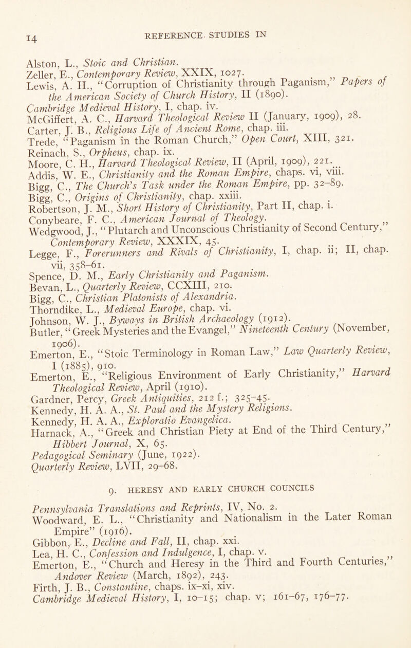 Alston, L., Stoic and Christian. Zeller, E., Contemporary Review, XXIX, 1027. . , Lewis, A. H., “Corruption of Christianity through Paganism, Papers oj the American Society of Church History, II (1890). Cambridge Medieval History, I, chap. iv. / . McGiffert, A. C., Harvard Theological Review II (January, 1909), 28. Carter, J. B., Religious Life of Ancient Rome, chap. iii. Trede, “Paganism in the Roman Church,” Open Court, XIII, 321* Reinach, S., Orpheus, chap. ix. Moore, C. H., Harvard Theological Review, II (April, 1909), 221. ^ Addis, W. E., Christianity and the Roman Empire, chaps, vi, vni. Bigg, C., The Church’s Task under the Roman Empire, pp. 32-89- Bigg, C., Origins of Christianity, chap, xxiii. Robertson, J. M., Short History of Christianity, Part II, chap. 1. Conybeare, F. C., American Journal of Theologyl . Wedgwood, J., “Plutarch and Unconscious Christianity of Second Century, Contemporary Review, XXXIX, 45. ... . Legge, F., Forerunners and Rivals of Christianity, I, chap, n, II, chap. vii, 358-61. Spence, D. M., Early Christianity and Paganism. Bevan, L., Quarterly Review, CCXIII, 210. Bigg, C., Christian Platonists of Alexandria. Thorndike, L., Medieval Europe, chap. vi. Johnson, W. J., Byways in British Archaeology (1912). Butler, “Greek Mysteries and the Evangel,” Nineteenth Century (November, Emerton, E., “Stoic Terminology in Roman Law,” Law Quarterly Review, Emerton, E.’,9“Religious Environment of Early Christianity,” Harvard Theological Review, April (1910). Gardner, Percy, Greek Antiquities, 212 f.; 325-45. Kennedy, H. A. A., St. Paul and the Mystery Religions. Kennedy, H. A. A., Exploratio Evangelica. . ,, Harnack, A., “Greek and Christian Piety at End of the Ihird Century, Hibbert Journal, X, 65. Pedagogical Seminary (June, 1922). Quarterly Review, LVII, 29-68. 9. HERESY AND EARLY CHURCH COUNCILS Pennsylvania Translations and Reprints, IV, No. 2. Woodward, E. L., “Christianity and Nationalism in the Later Roman Empire” (1916). Gibbon, E., Decline and Fall, II, chap. xxi. Lea, H. C., Confession and Indulgence, I, chap. v. „ Emerton, E., “Church and Heresy in the Third and Fourth Centuries, Andover Review (March, 1892), 243. Firth, J. B., Constantine, chaps, ix-xi, xiv. Cambridge Medieval History, I, 10—155 chap, v; 161—67, 17^ 77•