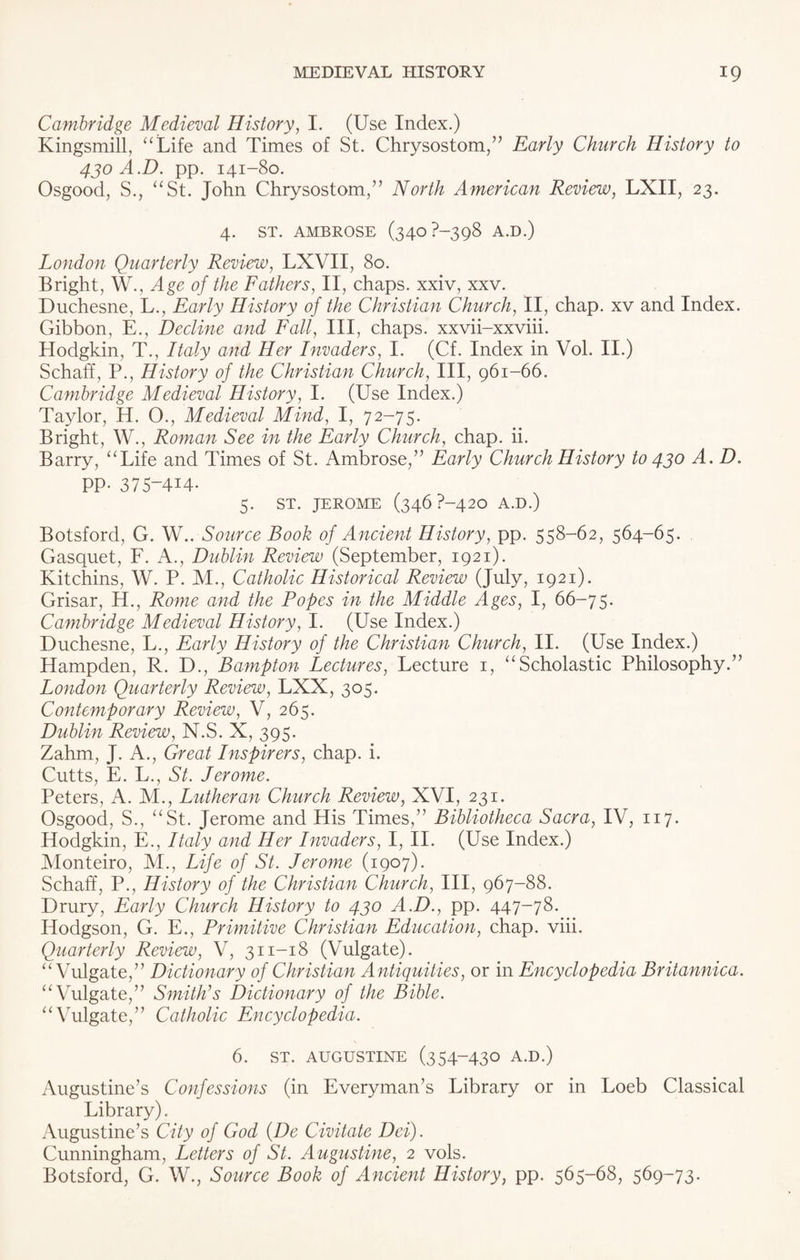 Cambridge Medieval History, I. (Use Index.) Kingsmill, “Life and Times of St. Chrysostom,” Early Church History to 430 A.D. pp. 141-80. Osgood, S., “St. John Chrysostom,” North American Review, LXII, 23. 4. ST. AMBROSE (340 ?~398 A.D.) London Quarterly Review, LXVII, 80. Bright, W., Age of the Fathers, II, chaps, xxiv, xxv. Duchesne, L., Early History of the Christian Church, II, chap, xv and Index. Gibbon, E., Decline and Fall, III, chaps, xxvii-xxviii. Hodgkin, T., Italy and Her Invaders, I. (Cf. Index in Vol. II.) Schaff, P., History of the Christian Church, III, 961-66. Cambridge Medieval History, I. (Use Index.) Taylor, H. 0., Medieval Mind, I, 72-75. Bright, W., Roman See in the Early Church, chap. ii. Barry, “Life and Times of St. Ambrose,” Early Church History to 430 A. D. PP- 375-4I4- 5. ST. JEROME (346P-420 A.D.) Botsford, G. W.. Source Book of Ancient History, pp. 558-62, 564-65. Gasquet, F. A., Dublin Review (September, 1921). Kitchins, W. P. M., Catholic Historical Review (July, 1921). Grisar, H., Rome and the Popes in the Middle Ages, I, 66-75. Cambridge Medieval History, I. (Use Index.) Duchesne, L., Early History of the Christian Church, II. (Use Index.) Hampden, R. D., Bampton Lectures, Lecture 1, “Scholastic Philosophy.” London Quarterly Review, LXX, 305. Contemporary Review, V, 265. Dublin Review, N.S. X, 395. Zahm, J. A., Great Inspirers, chap. i. Cutts, E. L., St. Jerome. Peters, A. M., Lutheran Church Review, XVI, 231. Osgood, S., “St. Jerome and His Times,” Bibliotheca Sacra, IV, 117. Hodgkin, E., Italy and Her Invaders, I, II. (Use Index.) Monteiro, M., Life of St. Jerome (1907). Schaff, P., History of the Christian Church, III, 967-88. Drury, Early Church History to 430 A.D., pp. 447-78. Hodgson, G. E., Primitive Christian Education, chap. viii. Quarterly Review, V, 311-18 (Vulgate). “Vulgate,” Dictionary of Christian Antiquities, or in Encyclopedia Britannica. “Vulgate,” Smith’s Dictionary of the Bible. “Vulgate,” Catholic Encyclopedia. 6. ST. AUGUSTINE (354-430 A.D.) Augustine’s Confessions (in Everyman’s Library or in Loeb Classical Library). Augustine’s City of God (De Civitate Dei). Cunningham, Letters of St. Augustine, 2 vols. Botsford, G. W., Source Book of Ancient History, pp. 565-68, 569-73.