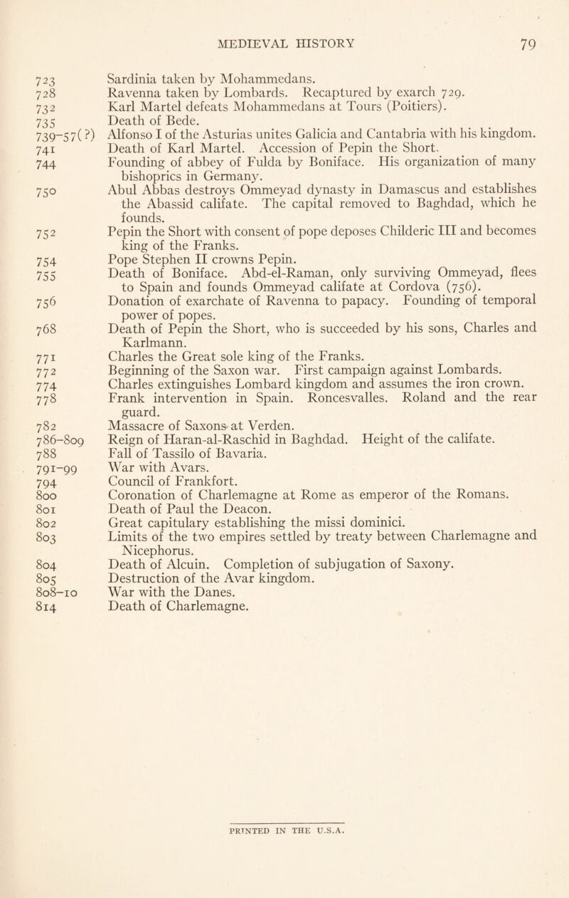 7 23 Sardinia taken by Mohammedans. 728 Ravenna taken by Lombards. Recaptured by exarch 729. 732 Karl Martel defeats Mohammedans at Tours (Poitiers). 735 Death of Bede. 739-5 7 ( ?) Alfonso I of the Asturias unites Galicia and Cantabria with his kingdom. 741 Death of Karl Martel. Accession of Pepin the Short. 744 Founding of abbey of Fulda by Boniface. Iiis organization of many bishoprics in Germany. 750 Abul Abbas destroys Ommeyad dynasty in Damascus and establishes the Abassid califate. The capital removed to Baghdad, which he founds. 752 Pepin the Short with consent of pope deposes Childeric III and becomes king of the Franks. 754 Pope Stephen II crowns Pepin. 755 Death of Boniface. Abd-el-Raman, only surviving Ommeyad, flees to Spain and founds Ommeyad califate at Cordova (756). 756 Donation of exarchate of Ravenna to papacy. Founding of temporal power of popes. 768 Death of Pepin the Short, who is succeeded by his sons, Charles and Karlmann. 771 Charles the Great sole king of the Franks. 772 Beginning of the Saxon war. First campaign against Lombards. 774 Charles extinguishes Lombard kingdom and assumes the iron crown. 778 Frank intervention in Spain. Roncesvalles. Roland and the rear guard. 782 Massacre of Saxons at Verden. 786-809 Reign of Haran-al-Raschid in Baghdad. Height of the califate. 788 Fall of Tassilo of Bavaria. 791-99 War with Avars. 794 Council of Frankfort. 800 Coronation of Charlemagne at Rome as emperor of the Romans. 801 Death of Paul the Deacon. 802 Great capitulary establishing the missi dominici. 803 Limits of the two empires settled by treaty between Charlemagne and Nicephorus. 804 Death of Alcuin. Completion of subjugation of Saxony. 805 Destruction of the Avar kingdom. 808-10 War with the Danes. 814 Death of Charlemagne. PRINTED IN THE U.S.A.