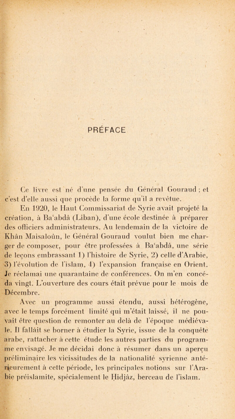 PREFACE Ce livre est né d une pensée du Général Gouraud ; et c’est d’elle aussi que procède la forme qu’il a revêtue. En 1920, le Haut Commissariat de Syrie avait projeté la création, à Ba'abdà (Liban), d une école destinée à préparer des officiers administrateurs. Au lendemain de la victoire de Khàn Maisaloun, le Général Gouraud voulut bien me char¬ ger de composer, pour être professées à Bacabdâ, une série de leçons embrassant 1) l’histoire de Syrie, 2) celle d’Arabie, 3) l’évolution de l’islam, 4) l’expansion française en Orient. Je réclamai une quarantaine de conférences. On m’en concé¬ da vingt. L’ouverture des cours était prévue pour le mois de Décembre. Avec un programme aussi étendu, aussi hétérogène, avec le temps forcément limité qui m’était laissé, il ne pou¬ vait être question de remonter au delà de l’époque médiéva¬ le. Il fallait se borner à étudier la Syrie, issue de la conquête arabe, rattacher à cette étude les autres parties du program¬ me envisagé. Je me décidai donc à résumer dans un aperçu préliminaire les vicissitudes de la nationalité syrienne anté¬ rieurement à cette période, les principales notions sur l’Ara¬ bie préislamite, spécialement le Hidjâz, berceau de l’islam.