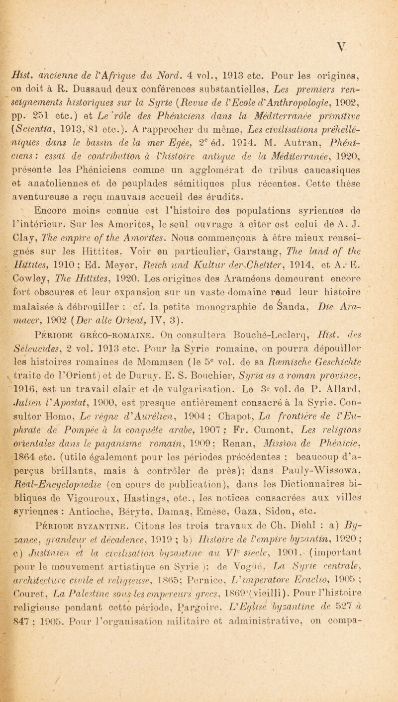 Hist. ancienne de l'Afrique du Nord. 4 vol., 1913 etc. Pour les origines, on doit à R. Dussaud deux conférences substantielles, Les premiers ren¬ seignements historiques sur la Syrie (Revue de l'Ecole d'Anthropologie, 1902, pp. 251 etc.) et Le rôle des Phéniciens dans la Méditerranée primitive (Scientia, 1913, 81 etc.). A rapprocher du même, Les civilisations préhellé¬ niques dans le bassin de la mer Egée, 2e éd. 1914. M. Autran, Phéni¬ ciens : essai de contribution à l'histoire antique de la Méditerranée, 1920, présente les Phéniciens comme un agglomérat de tribus caucasiques et anatoliennes et de peuplades sémitiques plus récentes. Cette thèse aventureuse a reçu mauvais accueil des érudits. Encore moins connue est l’histoire des populations syriennes de l’intérieur. Sur les Amorites, le seul ouvrage à citer est celui de A. J. Clay, The empire of the Amorites. Nous commençons à être mieux rensei¬ gnés sur les Hittites. Voir en particulier, Garstang, The land of the Hittites, 1910; Ed. Meyer, Reich und Kultur deiuChetiter, 1914, et A. E. Cowley, The Hittites, 1920. Les origines des Araméens demeurent encore fort obscures et leur expansion sur un vaste domaine rend leur histoire / malaisée à débrouiller : cf. la petite monographie de Sanda, Die Ara- maeer, 1902 (Der alte Orient, IV, 3). Période gréco-romaine. On consultera Bouché-Leclerq, Hist. des Sèleucides, 2 vol. 1913 etc. Pour la Syrie romaine, on pourra dépouiller les histoires romaines de Mommsen (le 5e vol. de sa Ræmische Geschichte traite de l’Orient) et de Duruy. E. S. Bouchier, Syria as a roman province, 1916, est un travail clair et de vulgarisation. Le 3e vol. de P. Allard, Julien VApostat, 1900, est presque entièrement consacré à la Syrie. Con¬ sulter Homo, Le règne d'Aurélien, 1904 ; Chapot, La frontière de l'Eu¬ phrate de Pompée à la conquête arabe, 1907 ; Fr. Cumont, Les religions orientales dans le paganisme romain, 1909: Renan, Mission de Phénicie, 1864 etc. (utile également pour les périodes précédentes ; beaucoup d’a¬ perçus brillants, mais à contrôler de près); dans Pauly-Wissowa, Real-Encyclopaedie (en cours de publication), dans les Dictionnaires bi¬ bliques de Vigouroux, Ilastings, etc., les notices consacrées aux villes syriennes : Antioche, Béryte, Dama$, Emèse, Gaza, Sidon, etc. Période byzantine. Citons les trois travaux de Ch. Diehl : a) By¬ zance, grandeur et décadence, 1919 ; b) Histoire de l'empire byzantin, 1920; c) Justinien et la civilisation byzantine au VIe siècle, 1901. (important pour le mouvement artistique en Syrie ); de Vogué, La Syrie centrale, architecture civile et religieuse, 1865; Pernice, L'imperatore Eraclio, 1905 ; Couret, La Palestine sous les empereurs grecs, 1869‘(vieilli). Pour l’histoire religieuse pendant cette période, Pargoire, L'Eglise byzantine de 527 à 847 ; 1905. Pour l’organisation militaire et administrative, on compa-