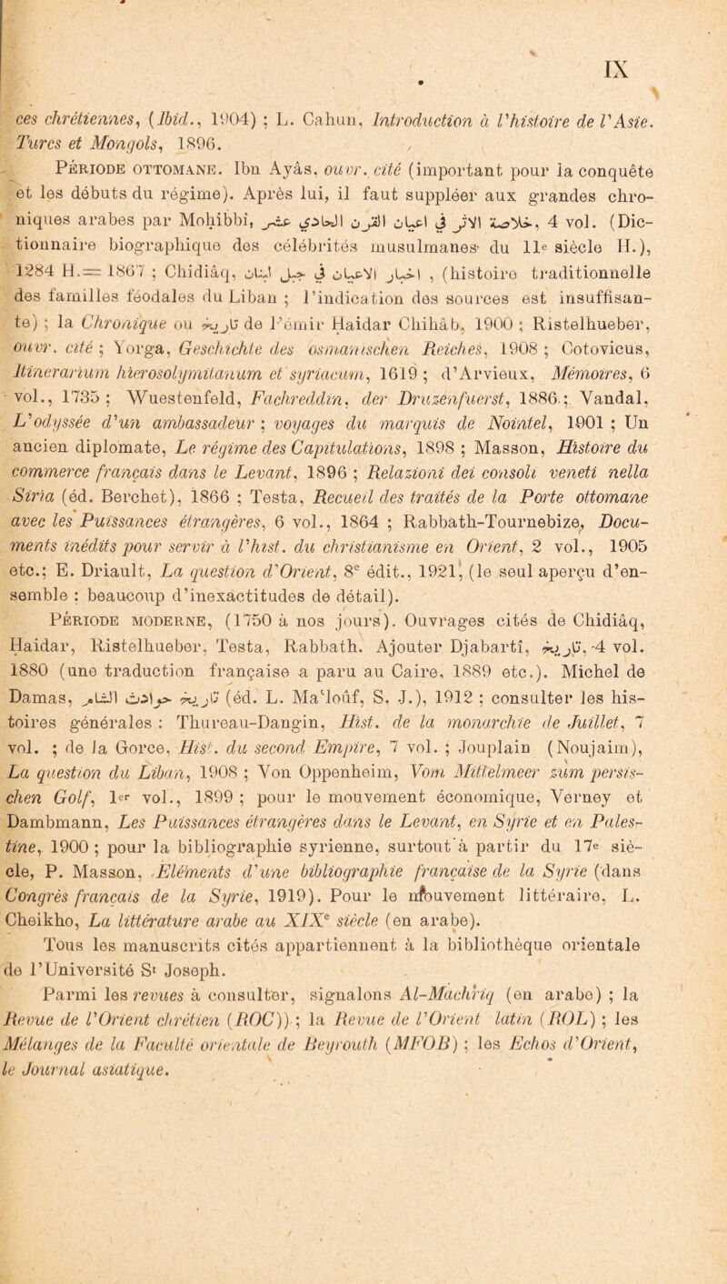 ces chrétiennes, {Ibid., 1904) ; L. Cahun, Introduction à Vhistoire de l'Asie. Turcs et Mongols, 1896. , Période ottomane. Ibn Ayâs, ouvr. cité (important pour la conquête et les débuts du régime). Après lui, il faut suppléer aux grandes chro¬ niques arabes par Mohibbi, jàs. ^ulI oJà\ ûLH J JyI 4 vol. (Dic¬ tionnaire biographique des célébrités musulmanes- du lie siècle H.), 1284 H.= 1867 ; Chidiâq, otA J-s* j ùL&VI , (histoire traditionnelle des familles féodales du Liban ; l’indication des sources est insuffisan¬ te) ; la Chronique ou éujb de L’émir Haidar Chihâb, 1900 ; Ristelhueber, ouvr. cité ; Yorga, Geschichte des Osman ischen Reiches, 1908 ; Cotovicus, Itinerarium hierosolymitanum et syriacum, 1619; d’Arvieux, Mémoires, 6 vol., 1735; Wuestenfeld, Fachreddin, der Druzènfuerst, 1886.;. Yandal, L'odyssée d'un ambassadeur ; voyages du marquis de Nointel, 1901 ; Un ancien diplomate, Le régime des Capitulations, 1898 ; Masson, Histoire du commerce français dans le Levant, 1896 ; Relazioni dei consoli veneti nella Siria (éd. Berchet), 1866 ; Testa, Recueil des traités de la Porte ottomane avec les Puissances étrangères, 6 vol., 1864 ; Rabbath-Tournebize, Docu¬ ments inédits pour servir à l'hist. du christianisme en Orient, 2 vol., 1905 etc.; E. Driault, La question d'Orient, 8e édit., 1921, (le seul aperçu d’en¬ semble ; beaucoup d’inexactitudes de détail). Période moderne, (1750 à nos jours). Ouvrages cités de Chidiâq, Haidar, Ristelhueber, Testa, Rabbath. Ajouter Djabartî, ^ J3, -4 vol. 1880 (une traduction française a paru au Caire, 1889 etc.). Michel de Damas, dofp- éo (éd. L. MaToûf, S. J.), 1912 ; consulter les his¬ toires générales : Thureau-Dangin, Hist. de la monarchie de Juillet, 7 vol. ; de Ja Gorce, Hist. du second Empire, 7 vol. ; Jouplain (Noujaim), La question du Liban, 1908 ; Yon Oppenheim, Vom Mittelmeer zum persis- chen Golf, 1er vol., 1899; pour le mouvement économique, Yerney et Dambmann, Les Puissances étrangères dans le Levant, en Syrie et en Pales¬ tine, 1900; pour la bibliographie syrienne, surtout’à partir du 17e siè¬ cle, P. Masson, Eléments d'une bibliographie française de la Syrie (dans Congrès français de la Syrie, 1919). Pour le nfouvement littéraire, L. Cheikho, La littérature arabe au XIXe siècle (en arabe). Tous les manuscrits cités appartiennent à la bibliothèque orientale de l’Université S* Joseph. Parmi les revues à consulter, signalons Al-Machriq (en arabe) ; la Revue de l'Orient chrétien {ROC))-; la Revue de VOrient latin (ROL) ; les Mélanges de la Faculté orientale de Beyrouth {MFOB) ; les Echos d'Orient, le Journal asiatique.