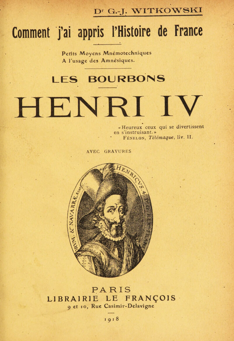 Comment j’ai appris l’Histoire de France Petits Moyens Mnémotechniques A l’usage des Amnésiques. LES BOURBONS HENRI IV «Heureux ceux qui se divertissent en s’instruisant.» Fénelon, Télémaque, liv. II. AVEC GRAVURES PARIS LIBRAIRIE LE FRANÇOIS 9 et 10, Rue Casimir-Delavigne