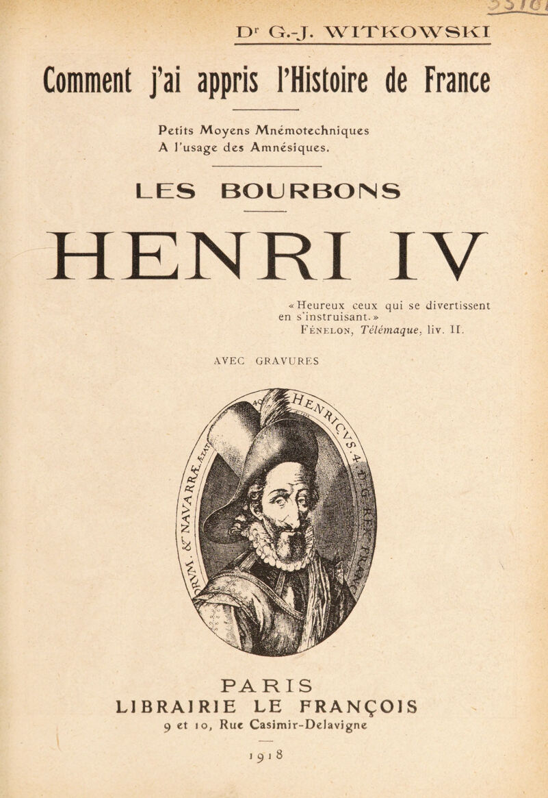 Comment j'ai appris l'Histoire de France Petits Moyens Mnémotechniques A l’usage des Amnésiques. LES BOURBONS HENRI IV «Heureux ceux qui se divertissent en s’instruisant.» Fénelon, Télémaque, liv. II. AVEC GRAVURES PARIS LIBRAIRIE LE FRANÇOIS 9 et io, Rue Casimir-Delavigne