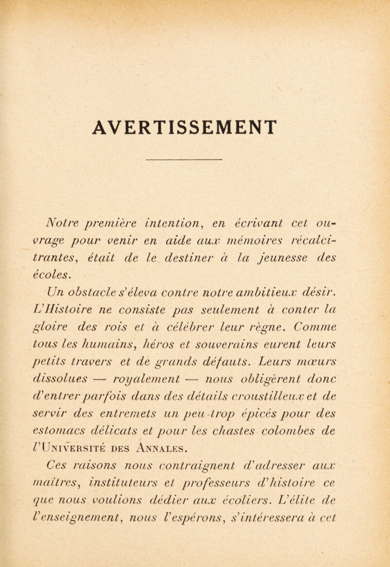 AVERTISSEMENT Notre première intention, en écrivant cet ou¬ vrage pour venir en aide aux mémoires récalci¬ trantes, était de le destiner à la jeunesse des écoles. Un obstacle s'éleva contre notre ambitieux désir. U Histoire ne consiste pas seulement à conter la gloire des rois et à célébrer leur règne. Comme tous les humains, héros et souverains eurent leurs petits travers et de grands défauts. Leurs mœurs dissolues — royalement — nous obligèrent donc H entrer parfois dans des détails croust illeux et de servir des entremets un peu trop épicés pour des estomacs délicats et pour les chastes colombes de ^Université des Annales. Ces raisons nous contraignent d’adresser aux maîtres, instituteurs et professeurs d’histoire ce que nous voulions dédier aux écoliers. U élite de U enseignement, nous Vespérons, s’intéressera à cet