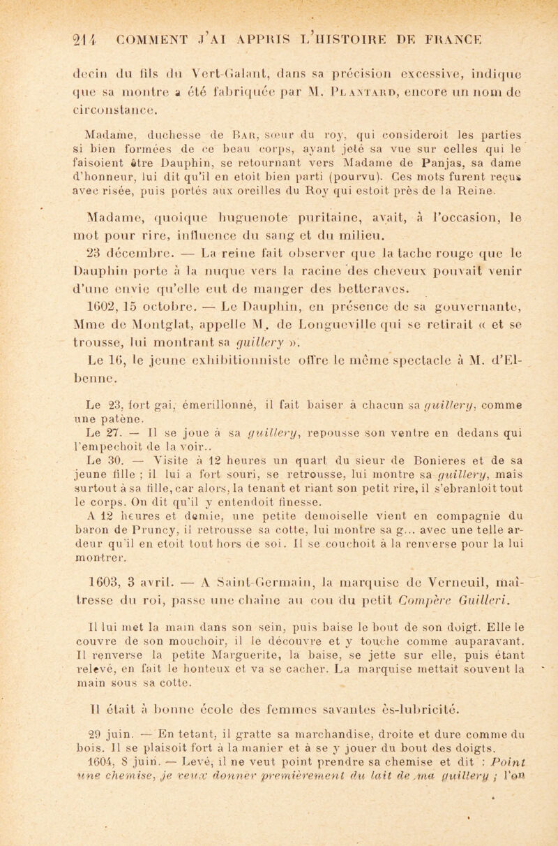 dcciu du IIIs du Vert-Galant, dans sa précision excessive, indique que sa montre a été fabriquée par M. Pcantard, encore un nom de circonstance. Madame, duchesse de Bar, sœur du roy, qui eonsideroit les parties si bien formées de ce beau corps, ayant jeté sa vue sur celles qui le faisoient être Dauphin, se retournant vers Madame de Panjas, sa dame d’honneur, lui dit qu’il en etoit bien parti (pourvu). Ces mots furent reçus avec risée, puis portés aux oreilles du Roy qui estoit près de la Reine. Madame, quoique huguenote puritaine, avait, à l’occasion, le mot pour rire, influence du sang et du milieu. 23 décembre. — La reine fait observer que la tache rouge que le Dauphin porte à la nuque vers la racine des cheveux pouvait venir d’une envie qu’elle eut de manger des betteraves. 1602, 15 octobre. — Le Dauphin, en présence de sa gouvernante, Mme de Montglat, appelle M. de Longueville qui se retirait « et se trousse, lui montrant sa guillery ». Le 16, le jeune exhibitionniste offre le même spectacle à M. d’FJ- benne. Le 23. fort gai. émerillonné, il fait baiser à chacun sa guillery. comme une patène. Le 27. — 11 se joue à sa guillery, repousse son ventre en dedans qui l’empechoit de la voir.. Le 30. — Visite à 12 heures un quart du sieur de Bonieres et de sa jeune fille ; il lui a fort souri, se retrousse, lui montre sa guillery, mais surtout à sa fille, car alors, la tenant et riant son petit rire, il s’ebranloit tout le corps. On dit qu’il y entendoit finesse. A 12 heures et demie, une petite demoiselle vient en compagnie du baron de Pruncy, il retrousse sa cotte, lui montre sa g... avec une telle ar¬ deur qu’il en etoit tout hors de soi. Il se couchoit à la renverse pour la lui montrer. 1603, 3 avril. — A Saint Germain, la marquise de Verneuil, maî¬ tresse du roi, passe une chaîne au cou du petit Compère Guillcri. Il lui met la main dans son sein, puis baise le bout de son doigt. Elle le couvre de son mouchoir, il le découvre et y touche comme auparavant. Il renverse la petite Marguerite, la baise, se jette sur elle, puis étant relevé, en fait le honteux et va se cacher. La marquise mettait souvent la main sous sa cotte. Il était à bonne école des femmes savantes ès-lubricité. 29 juin. — En tétant, il gratte sa marchandise, droite et dure comme du bois. 11 se plaisoit fort à la manier et à se y jouer du bout des doigts. 1604, 8 juin. •— Levé, il ne veut point prendre sa chemise et dit : Point une chemise, je veux donner premièrement du lait de ,ma guillery ; l'en