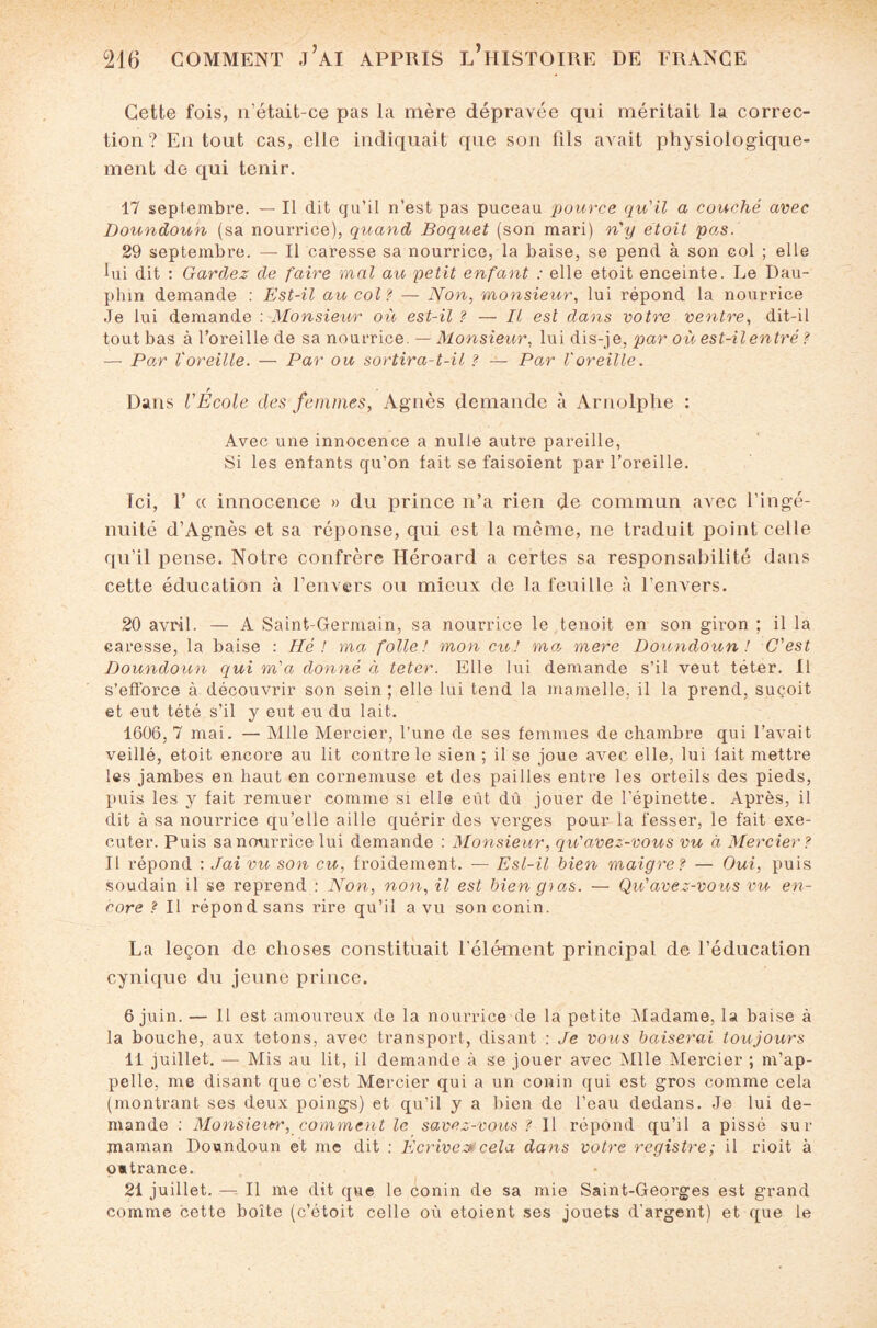 Cette fois, n’était-ce pas la mère dépravée qui méritait la correc¬ tion ? En tout cas, elle indiquait que son fils avait physiologique¬ ment de qui tenir. 17 septembre. — Il dit qu’il n’est pas puceau pource qu'il a couché avec Doundoun (sa nourrice), quand Boquet (son mari) n'y etoit po,s. 29 septembre. — Il caresse sa nourrice, la baise, se pend à son col ; elle lui dit : Gardez de faire mal au petit enfant : elle etoit enceinte. Le Dau¬ phin demande : Est-il au col? — Non, monsieur, lui répond la nourrice Je lui demande : Monsieur où est-il ? — Il est dans votre ventre, dit-il tout bas à l’oreille de sa nourrice. — Monsieur, lui dis-je, par où est-il entré ? — Po,r l'oreille. — Par ou sortira-t-il ? — Par l'oreille. Dans l'École des femmes, Agnès demande à Arnolphe : Avec une innocence a nulle autre pareille, Si les enfants qu’on fait se faisoient par l’oreille. Ici, F a innocence » du prince n’a rien de commun avec l’ingé¬ nuité d’Agnès et sa réponse, qui est la même, ne traduit point celle qu’il pense. Notre confrère Héroard a certes sa responsabilité dans cette éducation à l’envers ou mieux de la feuille à l’envers. 20 avril. — A Saint-Germain, sa nourrice le tenoit en son gii'on ; il la caresse, la baise : Hé ! ma folle! mon eu! ma, mere Doundoun ! C'est Doundoun qui m'a donné à teter. Elle lui demande s’il veut téter. Il s’efforce à découvrir son sein ; elle lui tend la mamelle, il la prend, suçoit et eut tété s’il y eut eu du lait. 1606, 7 mai. — Mlle Mercier, l’une de ses femmes de chambre qui l’avait veillé, etoit encore au lit contre le sien ; il se joue avec elle, lui fait mettre les jambes en haut en cornemuse et des pailles entre les orteils des pieds, puis les y fait remuer comme si elle eût dû jouer de l’épinette. Après, il dit à sa nourrice qu’elle aille quérir des verges pour la fesser, le fait exé¬ cuter. Puis sa nourrice lui demande : Monsieur, qu'avez-vous vu à Mercier? Il répond : Jai vu son eu, froidement. — Esl-il bien maigre? — Oui, puis soudain il se reprend : Non, non, il est bien gtas. — Qu'avez-vous vu en¬ core ? Il répond sans rire qu’il a vu sonconin. La leçon de choses constituait l’élément principal de l’éducation cynique du jeune prince. 6 juin. — Il est amoureux de la nourrice de la petite Madame, la baise à la bouche, aux tétons, avec transport, disant : Je vous baiserai toujours 11 juillet. -— Mis au lit, il demande à se jouer avec Mlle Mercier ; m’ap¬ pelle, me disant que c’est Mercier qui a un conin qui est gros comme cela (montrant ses deux poings) et qu’il y a bien de l’eau dedans. Je lui de¬ mande : Monsieur, comment le savez-vous ? Il répond qu’il a pissé sur maman Doundoun et me dit : Ecrives cela dans votre registre; il rioit à outrance. 21 juillet. — Il me dit que le conin de sa mie Saint-Georges est grand comme cette boîte (c’étoit celle où étaient ses jouets d’argent) et que le