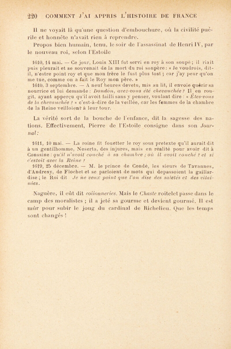 Il ne voyait là qu'une question d’embouclmre, où la civilité pué¬ rile et honnête n’avait rien à reprendre. Propos bien humain, tenu, le soir de l'assassinat de Henri IV, par le nouveau roi, selon l'Estoile 1610, 14 mai. — Ce jour, Louis XIII fut servi en roy à son soupé ; il riait puis pleurait et se souvenait de la mort du roi sonpère: « Je voudrois, dit- il, n’estre point roy et que mon frère le fust plus tost ; car j’ay peur qu’on me tue, comme on a fait le Roy mon père. » 1610, 3 septembre. — A neuf heures devetu, mis au lit, il envoie quérir sa nourrice et lui demande: Dondôn, avez-vous été chevauchée? Il en rou¬ git, ayant apperçu qu'il avoit failli sans y penser, voulant dire : « Etes-vous de la chevauchée ? » c’est-à-dire de la vedlée, car les femmes de la chambre de la Reine veilloient à leur tour. La vérité sort de la bouche de l'enfance, dit la sagesse des na¬ tions. Effectivement, Pierre de l'Estoile consigne dans son Jour¬ nal: 1611, 10 mai. — La roine fit fouetter le roy sous pretexte qu’il aurait dit à un gentilhomme, Neserta, des injures, mais en réalité pour avoir dit à Gonssine : qu'il n’avoit couché à sa chambre ; où il avoit couché ? et si c'estoit avec la Reine ? 1619, 25 décembre. — M. le prince de Condé, les sieurs de Tavannes, d’Andresy, de Flochet et se parloient de mots qui depassoient la gaillar¬ dise ; le Roi dit Je ne veux point que Von dise des saletés et des vilai- nies. Naguère, il eut dit coiionneries. Mais le Chaste roitelet passe dans le camp des moralistes ; il a jeté sa gourme et devient gourmé. Il est mûr pour subir le joug du cardinal de Richelieu. Que les temps sont changés !