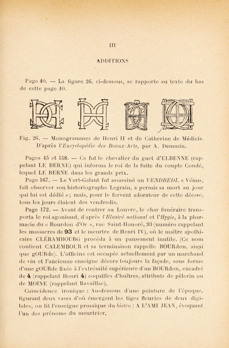 111 ADDITIONS Page 40. — La figure 26, ci-dcssous, se rapporte au texte du bas de cette page 40. Fig. 26. — Monogrammes de Iïenri 11 et de Catherine de Médicis. D’après VEncyclopédie des Beaux-Arts, par A. Demmin. Pages 45 et 158. — Ce fut le chevalier du guet d’ELBENNE (rap¬ pelant LE BERNE) qui informa le roi de la fuite du couple Coudé, lequel LE BERNE dans les grands prix. Page 167. — Le Vert-Galant fut assassiné un VENDREDI, a V énus, fait observer son historiographe Legrain, a permis sa mort au jour qui lui est dédié a; mais, pour le fervent adorateur de cette déesse, tous les jours étaient des vendredis. Page 172. — Avant de rentrer au Louvre, le char funéraire trans¬ porta le roi agonisant, d'après l'Illustré national et YHygie, à la phar¬ macie du « Bourdon d’Or », rue Saint-Honoré, 93 (numéro rappelant les massacres de 93 et le meurtre de Henri IV), où le maître apothi¬ caire CLÉRAMBOURG procéda à un pansement inutile. (Ce nom contient CALEMBOUR et sa terminaison rappelle BOURdon, ainsi <pie gOURde). L’officine est occupée actuellement par un marchand de vin et l’ancienne enseigne décore toujours la façade, sous forme d’une gOURde fixée à l’extrémité supérieure d’un BOURdon, encadré de 4 (rappelant Henri 4) coquilles d’huîtres, attributs de pèlerin ou de MOINE (rappelant Ravaillac). Coïncidence ironique : Au-dessous d'une peinture de l’époque, figurant deux vases d’où émergent les tiges fleuries de deux digi¬ tales, on lit J’enseigne prosaïque du bistro : A L’AMI JEAN, évoquant l’un des prénoms du meurtrier.