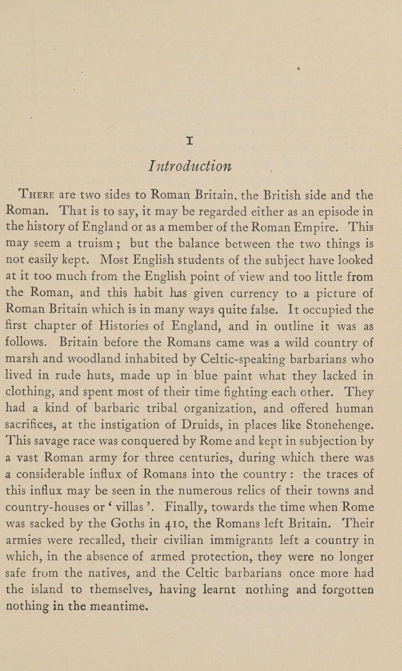 Introduction There are two sides to Roman Britain, the British side and the Roman. That is to say, it may be regarded either as an episode in the history of England or as a member of the Roman Empire. This may seem a truism ; but the balance between the two things is not easily kept. Most English students of the subject have looked at it too much from the English point of view and too little from the Roman, and this habit has given currency to a picture of Roman Britain which is in many ways quite false. It occupied the first chapter of Histories of England, and in outline it was as follows. Britain before the Romans came was a wild country of marsh and woodland inhabited by Celtic-speaking barbarians who lived in rude huts, made up in blue paint what they lacked in clothing, and spent most of their time fighting each other. They had a kind of barbaric tribal organization, and offered human sacrifices, at the instigation of Druids, in places like Stonehenge. This savage race was conquered by Rome and kept in subjection by a vast Roman army for three centuries, during which there was a considerable influx of Romans into the country : the traces of this influx may be seen in the numerous relics of their towns and country-houses or 4 villas \ Finally, towards the time when Rome was sacked by the Goths in 410, the Romans left Britain. Their armies were recalled, their civilian immigrants left a country in which, in the absence of armed protection, they were no longer safe from the natives, and the Celtic barbarians once more had the island to themselves, having learnt nothing and forgotten nothing in the meantime.