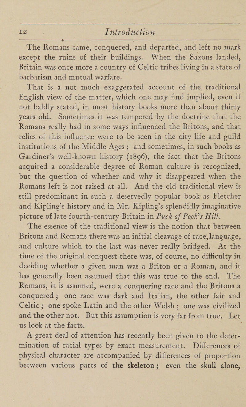 The Romans came, conquered, and departed, and left no mark except the ruins of their buildings. When the Saxons landed, Britain was once more a country of Celtic tribes living in a state of barbarism and mutual warfare. That is a not much exaggerated account of the traditional English view of the matter, which one may find implied, even if not baldly stated, in most history books more than about thirty years old. Sometimes it was tempered by the doctrine that the Romans really had in some ways influenced the Britons, and that relics of this influence were to be seen in the city life and guild institutions of the Middle Ages ; and sometimes, in such books as Gardiner’s well-known history (1896), the fact that the Britons acquired a considerable degree of Roman culture is recognized, but the question of whether and why it disappeared when the Romans left is not raised at all. And the old traditional view is still predominant in such a deservedly popular book as Fletcher and Kipling’s history and in Mr. Kipling’s splendidly imaginative picture of late fourth-century Britain in Puck of Pookas Hill. The essence of the traditional view is the notion that between Britons and Romans there was an initial cleavage of race, language, and culture which to the last was never really bridged. At the time of the original conquest there was, of course, no difficulty in deciding whether a given man was a Briton or a Roman, and it has generally been assumed that this was true to the end. The Romans, it is assumed, were a conquering race and the Britons a conquered; one race was dark and Italian, the other fair and Celtic ; one spoke Latin and the other Welsh ; one was civilized and the other not. But this assumption is very far from true. Let us look at the facts. A great deal of attention has recently been given to the deter¬ mination of racial types by exact measurement. Differences of physical character are accompanied by differences of proportion between various parts of the skeleton; even the skull alone,
