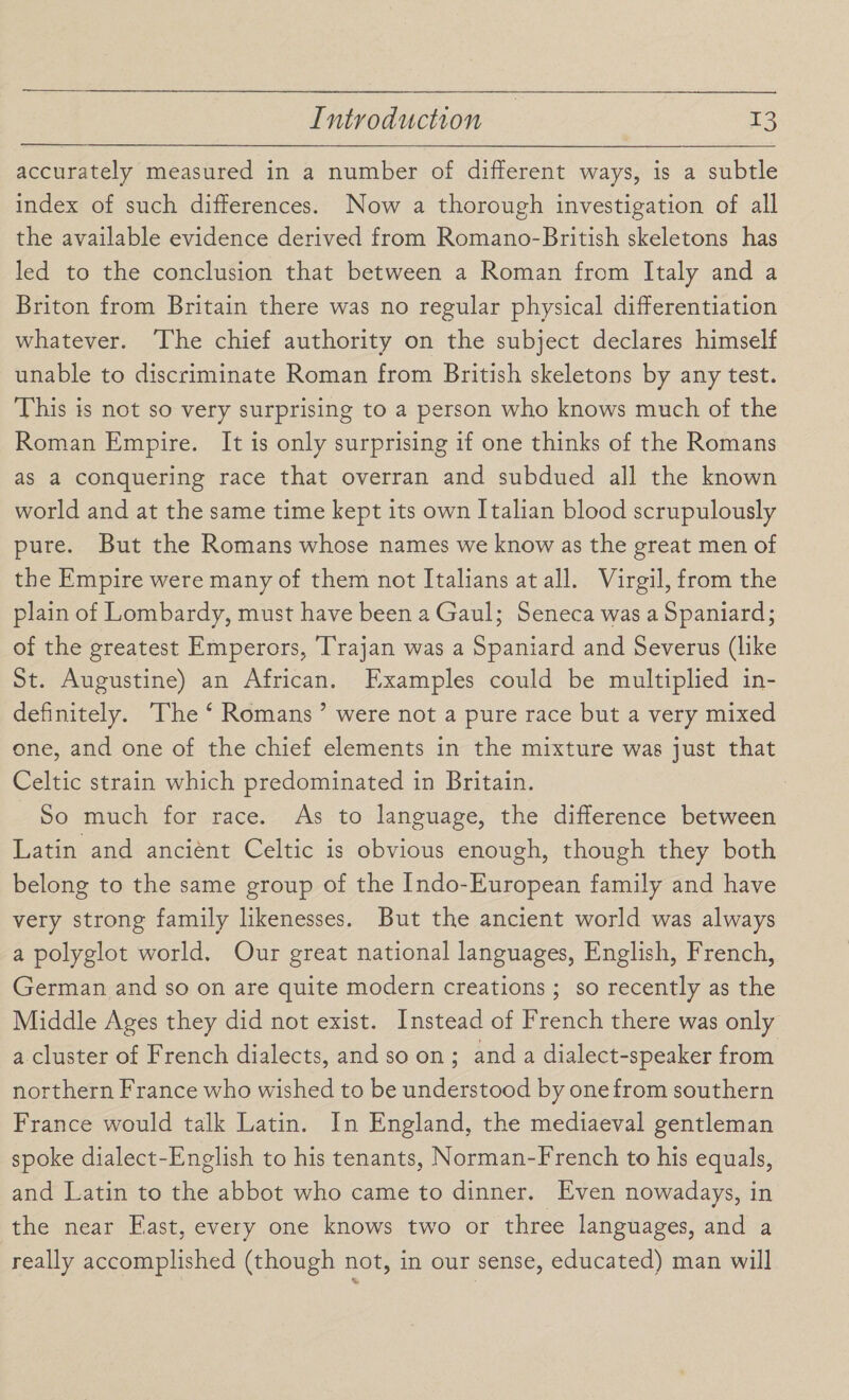 accurately measured in a number of different ways, is a subtle index of such differences. Now a thorough investigation of all the available evidence derived from Romano-British skeletons has led to the conclusion that between a Roman from Italy and a Briton from Britain there was no regular physical differentiation whatever. The chief authority on the subject declares himself unable to discriminate Roman from British skeletons by any test. This is not so very surprising to a person who knows much of the Roman Empire. It is only surprising if one thinks of the Romans as a conquering race that overran and subdued all the known world and at the same time kept its own Italian blood scrupulously pure. But the Romans whose names we know as the great men of the Empire were many of them not Italians at all. Virgil, from the plain of Lombardy, must have been a Gaul; Seneca was a Spaniard; of the greatest Emperors, Trajan was a Spaniard and Severus (like St. Augustine) an African. Examples could be multiplied in¬ definitely. The 4 Romans ’ were not a pure race but a very mixed one, and one of the chief elements in the mixture was just that Celtic strain which predominated in Britain. So much for race. As to language, the difference between Latin and ancient Celtic is obvious enough, though they both belong to the same group of the Indo-European family and have very strong family likenesses. But the ancient world was always a polyglot world. Our great national languages, English, French, German and so on are quite modern creations; so recently as the Middle Ages they did not exist. Instead of French there was only a cluster of French dialects, and so on ; and a dialect-speaker from northern Franee who wished to be understood by one from southern France would talk Latin. In England, the mediaeval gentleman spoke dialect-English to his tenants, Norman-French to his equals, and Latin to the abbot who came to dinner. Even nowadays, in the near East, every one knows two or three languages, and a really accomplished (though not, in our sense, educated) man will